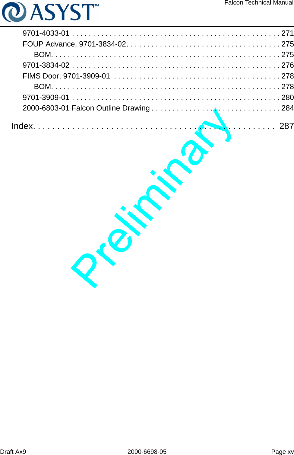 Draft Ax9 2000-6698-05 Page xvFalcon Technical Manual9701-4033-01 . . . . . . . . . . . . . . . . . . . . . . . . . . . . . . . . . . . . . . . . . . . . . . . . . . 271FOUP Advance, 9701-3834-02. . . . . . . . . . . . . . . . . . . . . . . . . . . . . . . . . . . . . 275BOM. . . . . . . . . . . . . . . . . . . . . . . . . . . . . . . . . . . . . . . . . . . . . . . . . . . . . . . 2759701-3834-02 . . . . . . . . . . . . . . . . . . . . . . . . . . . . . . . . . . . . . . . . . . . . . . . . . . 276FIMS Door, 9701-3909-01  . . . . . . . . . . . . . . . . . . . . . . . . . . . . . . . . . . . . . . . . 278BOM. . . . . . . . . . . . . . . . . . . . . . . . . . . . . . . . . . . . . . . . . . . . . . . . . . . . . . . 2789701-3909-01 . . . . . . . . . . . . . . . . . . . . . . . . . . . . . . . . . . . . . . . . . . . . . . . . . . 2802000-6803-01 Falcon Outline Drawing . . . . . . . . . . . . . . . . . . . . . . . . . . . . . . . 284Index. . . . . . . . . . . . . . . . . . . . . . . . . . . . . . . . . . . . . . . . . . . . . . . . . .  287