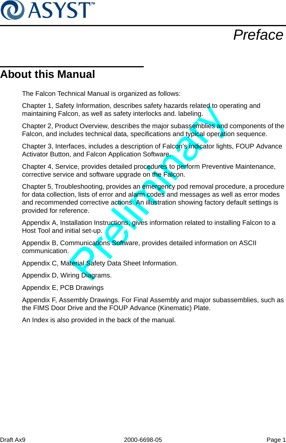 Draft Ax9 2000-6698-05 Page 1PrefaceAbout this ManualThe Falcon Technical Manual is organized as follows:Chapter 1, Safety Information, describes safety hazards related to operating and maintaining Falcon, as well as safety interlocks and. labeling.Chapter 2, Product Overview, describes the major subassemblies and components of the Falcon, and includes technical data, specifications and typical operation sequence.Chapter 3, Interfaces, includes a description of Falcon’s indicator lights, FOUP Advance Activator Button, and Falcon Application Software.Chapter 4, Service, provides detailed procedures to perform Preventive Maintenance, corrective service and software upgrade on the Falcon. Chapter 5, Troubleshooting, provides an emergency pod removal procedure, a procedure for data collection, lists of error and alarm codes and messages as well as error modes and recommended corrective actions. An illustration showing factory default settings is provided for reference.Appendix A, Installation Instructions, gives information related to installing Falcon to a Host Tool and initial set-up.Appendix B, Communications Software, provides detailed information on ASCII communication.Appendix C, Material Safety Data Sheet Information.Appendix D, Wiring Diagrams.Appendix E, PCB DrawingsAppendix F, Assembly Drawings. For Final Assembly and major subassemblies, such as the FIMS Door Drive and the FOUP Advance (Kinematic) Plate.An Index is also provided in the back of the manual.