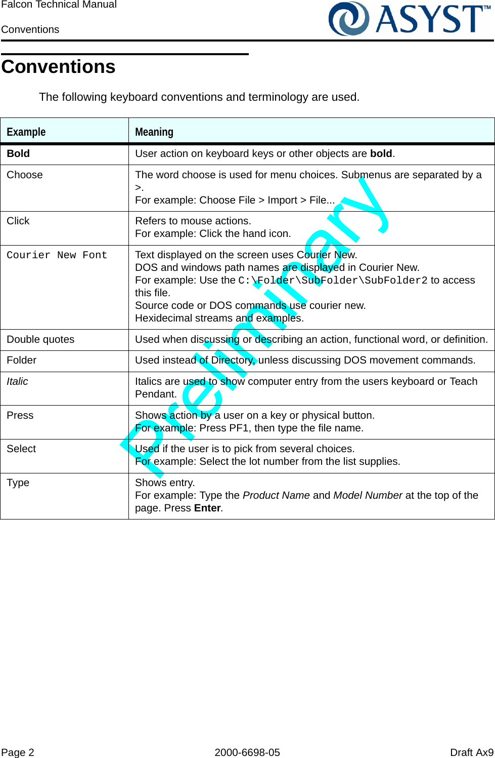 Page 2 2000-6698-05 Draft Ax9Falcon Technical Manual ConventionsConventionsThe following keyboard conventions and terminology are used.Example MeaningBold User action on keyboard keys or other objects are bold.Choose The word choose is used for menu choices. Submenus are separated by a &gt;.For example: Choose File &gt; Import &gt; File...Click Refers to mouse actions. For example: Click the hand icon.Courier New Font Text displayed on the screen uses Courier New.DOS and windows path names are displayed in Courier New. For example: Use the C:\Folder\SubFolder\SubFolder2 to access this file.Source code or DOS commands use courier new.Hexidecimal streams and examples.Double quotes Used when discussing or describing an action, functional word, or definition.Folder Used instead of Directory, unless discussing DOS movement commands.Italic Italics are used to show computer entry from the users keyboard or Teach Pendant.Press Shows action by a user on a key or physical button. For example: Press PF1, then type the file name.Select Used if the user is to pick from several choices. For example: Select the lot number from the list supplies.Type Shows entry. For example: Type the Product Name and Model Number at the top of the page. Press Enter.