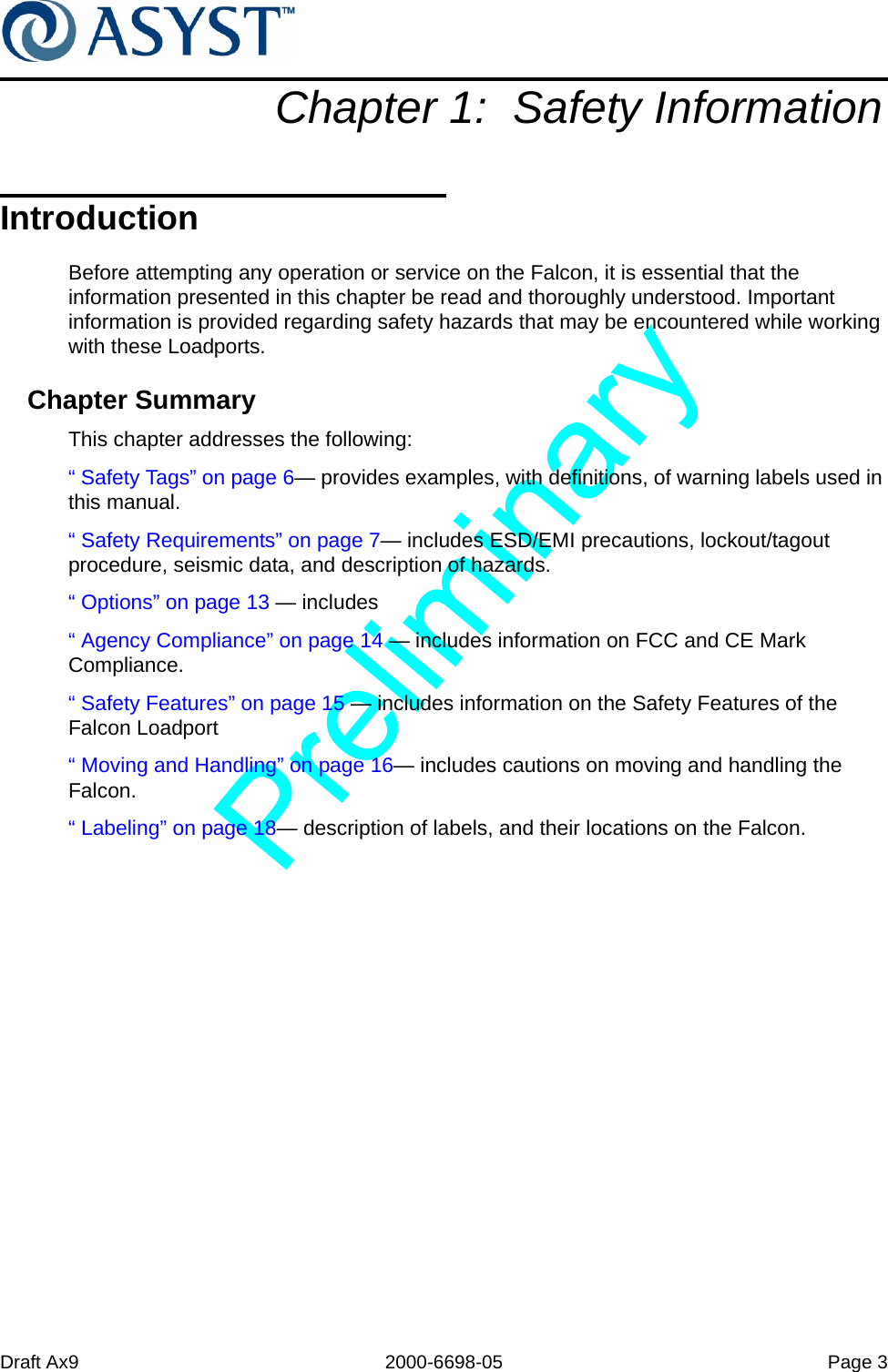 Draft Ax9 2000-6698-05 Page 3Chapter 1:  Safety InformationIntroductionBefore attempting any operation or service on the Falcon, it is essential that the information presented in this chapter be read and thoroughly understood. Important information is provided regarding safety hazards that may be encountered while working with these Loadports.Chapter SummaryThis chapter addresses the following:“ Safety Tags” on page 6— provides examples, with definitions, of warning labels used in this manual.“ Safety Requirements” on page 7— includes ESD/EMI precautions, lockout/tagout procedure, seismic data, and description of hazards.“ Options” on page 13 — includes“ Agency Compliance” on page 14 — includes information on FCC and CE Mark Compliance.“ Safety Features” on page 15 — includes information on the Safety Features of the Falcon Loadport“ Moving and Handling” on page 16— includes cautions on moving and handling the Falcon.“ Labeling” on page 18— description of labels, and their locations on the Falcon.