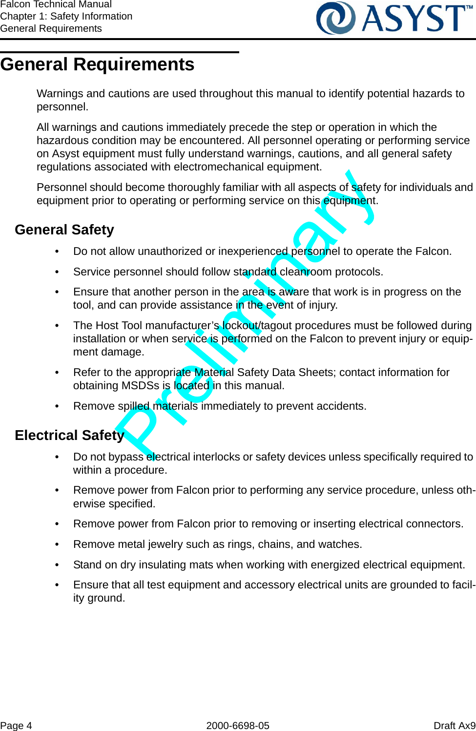 Page 4 2000-6698-05 Draft Ax9Falcon Technical ManualChapter 1: Safety InformationGeneral RequirementsGeneral RequirementsWarnings and cautions are used throughout this manual to identify potential hazards to personnel.All warnings and cautions immediately precede the step or operation in which the hazardous condition may be encountered. All personnel operating or performing service on Asyst equipment must fully understand warnings, cautions, and all general safety regulations associated with electromechanical equipment.Personnel should become thoroughly familiar with all aspects of safety for individuals and equipment prior to operating or performing service on this equipment.General Safety•  Do not allow unauthorized or inexperienced personnel to operate the Falcon.•  Service personnel should follow standard cleanroom protocols.•  Ensure that another person in the area is aware that work is in progress on the tool, and can provide assistance in the event of injury.•  The Host Tool manufacturer’s lockout/tagout procedures must be followed during installation or when service is performed on the Falcon to prevent injury or equip-ment damage. •  Refer to the appropriate Material Safety Data Sheets; contact information for obtaining MSDSs is located in this manual.•  Remove spilled materials immediately to prevent accidents.Electrical Safety•  Do not bypass electrical interlocks or safety devices unless specifically required to within a procedure.•  Remove power from Falcon prior to performing any service procedure, unless oth-erwise specified.•  Remove power from Falcon prior to removing or inserting electrical connectors.•  Remove metal jewelry such as rings, chains, and watches.•  Stand on dry insulating mats when working with energized electrical equipment.•  Ensure that all test equipment and accessory electrical units are grounded to facil-ity ground.