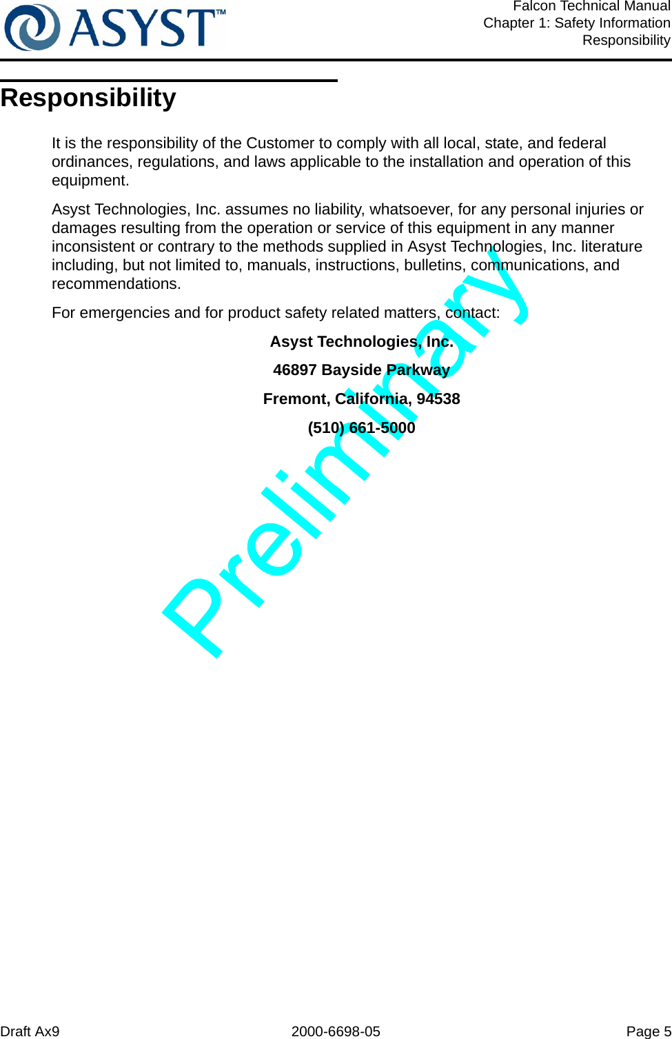 Draft Ax9 2000-6698-05 Page 5Falcon Technical ManualChapter 1: Safety InformationResponsibilityResponsibilityIt is the responsibility of the Customer to comply with all local, state, and federal ordinances, regulations, and laws applicable to the installation and operation of this equipment.Asyst Technologies, Inc. assumes no liability, whatsoever, for any personal injuries or damages resulting from the operation or service of this equipment in any manner inconsistent or contrary to the methods supplied in Asyst Technologies, Inc. literature including, but not limited to, manuals, instructions, bulletins, communications, and recommendations. For emergencies and for product safety related matters, contact:Asyst Technologies, Inc.46897 Bayside ParkwayFremont, California, 94538(510) 661-5000