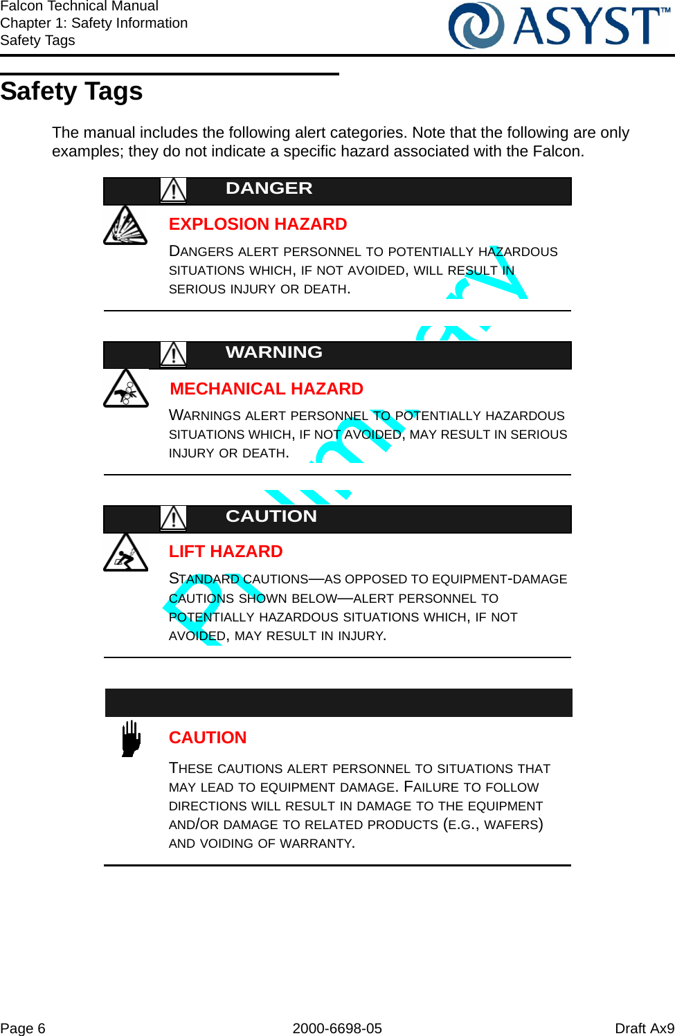 Page 6 2000-6698-05 Draft Ax9Falcon Technical ManualChapter 1: Safety InformationSafety TagsSafety TagsThe manual includes the following alert categories. Note that the following are only examples; they do not indicate a specific hazard associated with the Falcon.DANGEREXPLOSION HAZARDDANGERS ALERT PERSONNEL TO POTENTIALLY HAZARDOUS SITUATIONS WHICH, IF NOT AVOIDED, WILL RESULT IN SERIOUS INJURY OR DEATH.WARNINGMECHANICAL HAZARDWARNINGS ALERT PERSONNEL TO POTENTIALLY HAZARDOUS SITUATIONS WHICH, IF NOT AVOIDED, MAY RESULT IN SERIOUS INJURY OR DEATH.CAUTIONLIFT HAZARDSTANDARD CAUTIONS—AS OPPOSED TO EQUIPMENT-DAMAGE CAUTIONS SHOWN BELOW—ALERT PERSONNEL TO POTENTIALLY HAZARDOUS SITUATIONS WHICH, IF NOT AVOIDED, MAY RESULT IN INJURY.CAUTIONTHESE CAUTIONS ALERT PERSONNEL TO SITUATIONS THAT MAY LEAD TO EQUIPMENT DAMAGE. FAILURE TO FOLLOW DIRECTIONS WILL RESULT IN DAMAGE TO THE EQUIPMENT AND/OR DAMAGE TO RELATED PRODUCTS (E.G., WAFERS) AND VOIDING OF WARRANTY.