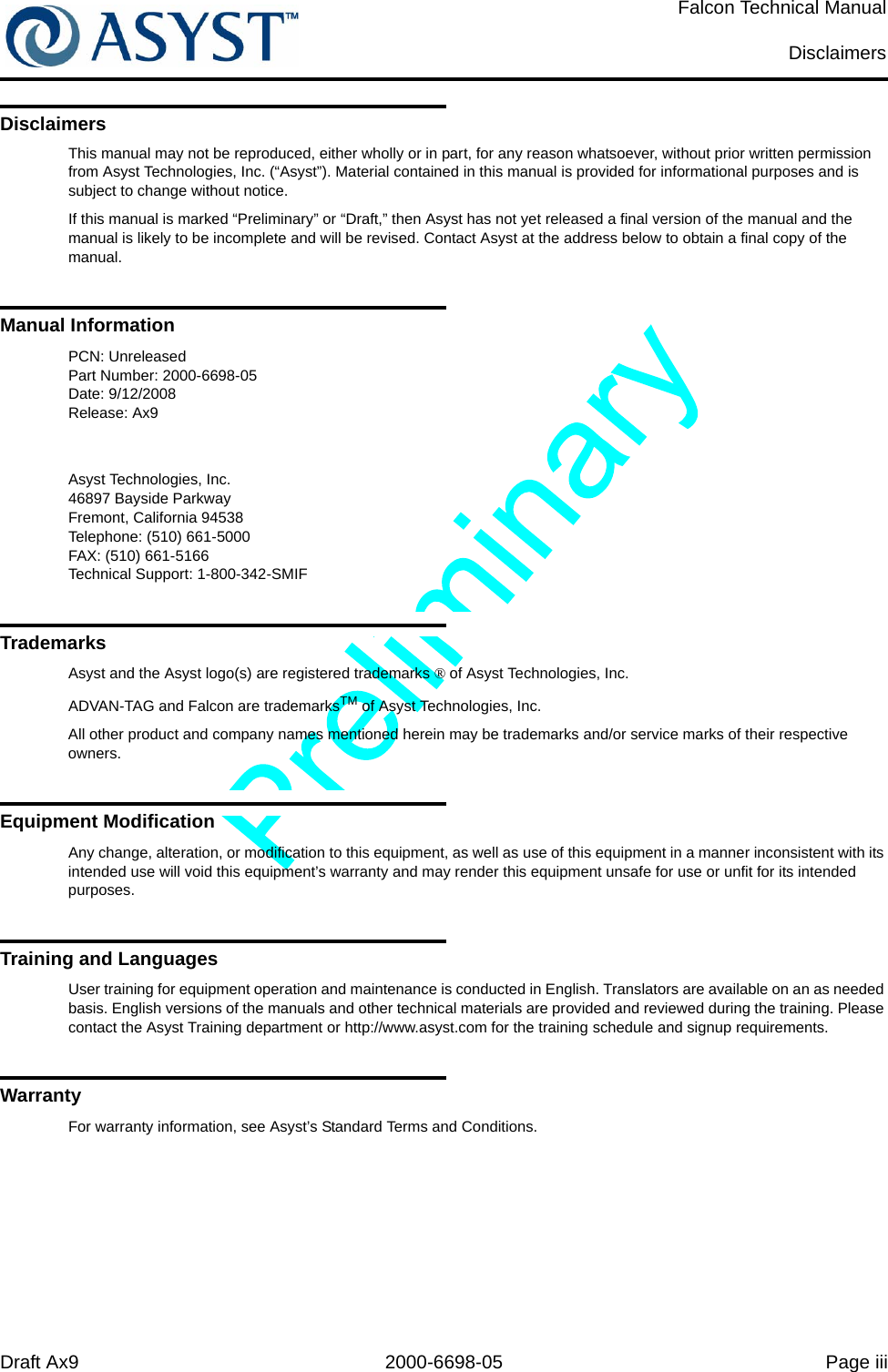 Draft Ax9 2000-6698-05 Page iiiFalcon Technical ManualDisclaimersDisclaimersThis manual may not be reproduced, either wholly or in part, for any reason whatsoever, without prior written permission from Asyst Technologies, Inc. (“Asyst”). Material contained in this manual is provided for informational purposes and is subject to change without notice.If this manual is marked “Preliminary” or “Draft,” then Asyst has not yet released a final version of the manual and the manual is likely to be incomplete and will be revised. Contact Asyst at the address below to obtain a final copy of the manual.Manual InformationPCN: UnreleasedPart Number: 2000-6698-05Date: 9/12/2008Release: Ax9Asyst Technologies, Inc.46897 Bayside ParkwayFremont, California 94538Telephone: (510) 661-5000FAX: (510) 661-5166Technical Support: 1-800-342-SMIFTrademarksAsyst and the Asyst logo(s) are registered trademarks ® of Asyst Technologies, Inc.ADVAN-TAG and Falcon are trademarksTM of Asyst Technologies, Inc.All other product and company names mentioned herein may be trademarks and/or service marks of their respective owners.Equipment ModificationAny change, alteration, or modification to this equipment, as well as use of this equipment in a manner inconsistent with its intended use will void this equipment’s warranty and may render this equipment unsafe for use or unfit for its intended purposes.Training and LanguagesUser training for equipment operation and maintenance is conducted in English. Translators are available on an as needed basis. English versions of the manuals and other technical materials are provided and reviewed during the training. Please contact the Asyst Training department or http://www.asyst.com for the training schedule and signup requirements.WarrantyFor warranty information, see Asyst’s Standard Terms and Conditions.