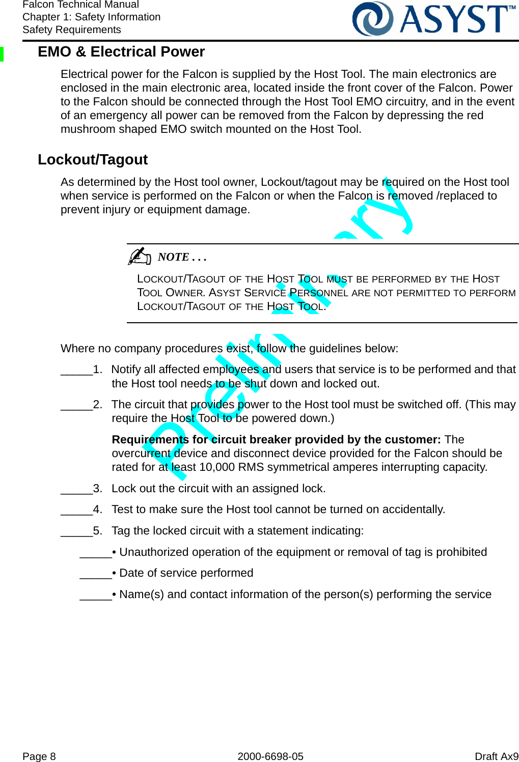 Page 8 2000-6698-05 Draft Ax9Falcon Technical ManualChapter 1: Safety InformationSafety RequirementsEMO &amp; Electrical PowerElectrical power for the Falcon is supplied by the Host Tool. The main electronics are enclosed in the main electronic area, located inside the front cover of the Falcon. Power to the Falcon should be connected through the Host Tool EMO circuitry, and in the event of an emergency all power can be removed from the Falcon by depressing the red mushroom shaped EMO switch mounted on the Host Tool.Lockout/Tagout As determined by the Host tool owner, Lockout/tagout may be required on the Host tool when service is performed on the Falcon or when the Falcon is removed /replaced to prevent injury or equipment damage.                                           NOTE . . .LOCKOUT/TAGOUT OF THE HOST TOOL MUST BE PERFORMED BY THE HOST TOOL OWNER. ASYST SERVICE PERSONNEL ARE NOT PERMITTED TO PERFORM LOCKOUT/TAGOUT OF THE HOST TOOL.Where no company procedures exist, follow the guidelines below:_____1.  Notify all affected employees and users that service is to be performed and that the Host tool needs to be shut down and locked out._____2.  The circuit that provides power to the Host tool must be switched off. (This may require the Host Tool to be powered down.)Requirements for circuit breaker provided by the customer: The overcurrent device and disconnect device provided for the Falcon should be rated for at least 10,000 RMS symmetrical amperes interrupting capacity._____3.  Lock out the circuit with an assigned lock._____4.  Test to make sure the Host tool cannot be turned on accidentally._____5.  Tag the locked circuit with a statement indicating:_____• Unauthorized operation of the equipment or removal of tag is prohibited_____• Date of service performed_____• Name(s) and contact information of the person(s) performing the service