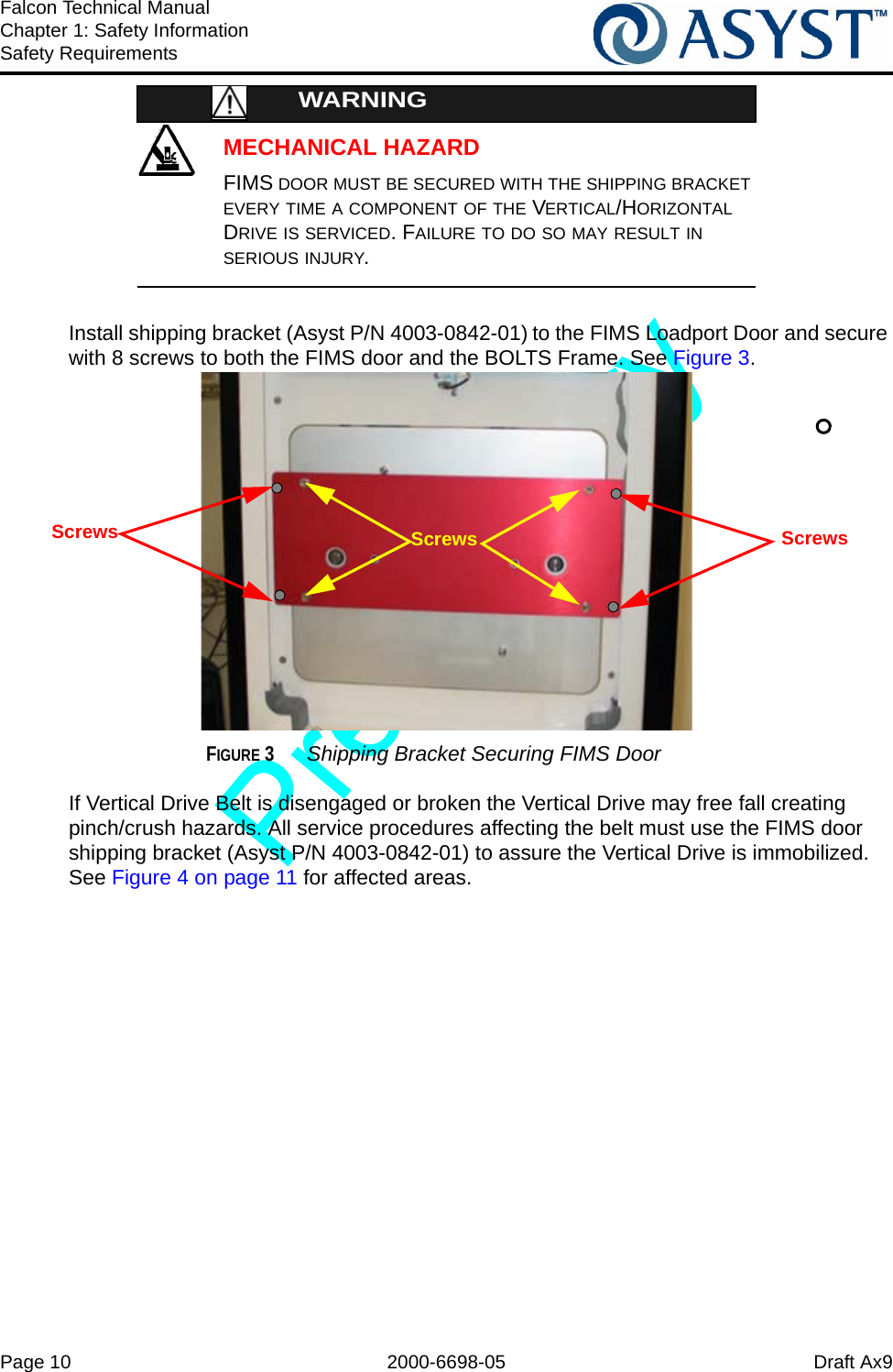 Page 10 2000-6698-05 Draft Ax9Falcon Technical ManualChapter 1: Safety InformationSafety RequirementsMECHANICAL HAZARDWARNINGFIMS DOOR MUST BE SECURED WITH THE SHIPPING BRACKET EVERY TIME A COMPONENT OF THE VERTICAL/HORIZONTAL DRIVE IS SERVICED. FAILURE TO DO SO MAY RESULT IN SERIOUS INJURY.Install shipping bracket (Asyst P/N 4003-0842-01) to the FIMS Loadport Door and secure with 8 screws to both the FIMS door and the BOLTS Frame. See Figure 3.FIGURE 3 Shipping Bracket Securing FIMS DoorIf Vertical Drive Belt is disengaged or broken the Vertical Drive may free fall creating pinch/crush hazards. All service procedures affecting the belt must use the FIMS door shipping bracket (Asyst P/N 4003-0842-01) to assure the Vertical Drive is immobilized. See Figure 4 on page 11 for affected areas.Screws ScrewsScrews