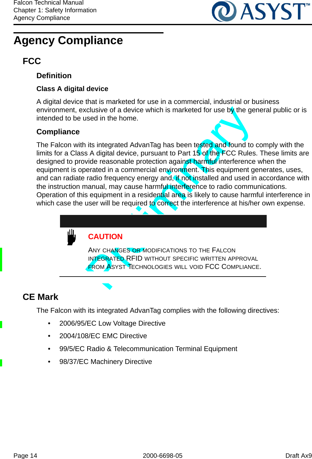 Page 14 2000-6698-05 Draft Ax9Falcon Technical ManualChapter 1: Safety InformationAgency ComplianceAgency ComplianceFCCDefinitionClass A digital deviceA digital device that is marketed for use in a commercial, industrial or business environment, exclusive of a device which is marketed for use by the general public or is intended to be used in the home.ComplianceThe Falcon with its integrated AdvanTag has been tested and found to comply with the limits for a Class A digital device, pursuant to Part 15 of the FCC Rules. These limits are designed to provide reasonable protection against harmful interference when the equipment is operated in a commercial environment. This equipment generates, uses, and can radiate radio frequency energy and, if not installed and used in accordance with the instruction manual, may cause harmful interference to radio communications. Operation of this equipment in a residential area is likely to cause harmful interference in which case the user will be required to correct the interference at his/her own expense.CAUTIONANY CHANGES OR MODIFICATIONS TO THE FALCON INTEGRATED RFID WITHOUT SPECIFIC WRITTEN APPROVAL FROM ASYST TECHNOLOGIES WILL VOID FCC COMPLIANCE.CE Mark The Falcon with its integrated AdvanTag complies with the following directives:•  2006/95/EC Low Voltage Directive•  2004/108/EC EMC Directive•  99/5/EC Radio &amp; Telecommunication Terminal Equipment•  98/37/EC Machinery Directive