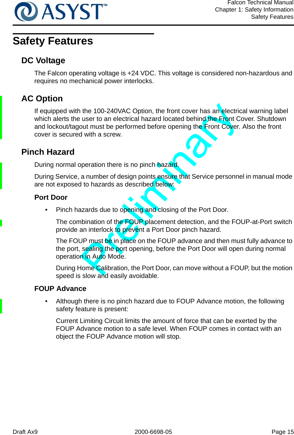 Draft Ax9 2000-6698-05 Page 15Falcon Technical ManualChapter 1: Safety InformationSafety FeaturesSafety FeaturesDC VoltageThe Falcon operating voltage is +24 VDC. This voltage is considered non-hazardous and requires no mechanical power interlocks.AC OptionIf equipped with the 100-240VAC Option, the front cover has an electrical warning label which alerts the user to an electrical hazard located behind the Front Cover. Shutdown and lockout/tagout must be performed before opening the Front Cover. Also the front cover is secured with a screw. Pinch HazardDuring normal operation there is no pinch hazard. During Service, a number of design points ensure that Service personnel in manual mode are not exposed to hazards as described below:Port Door•  Pinch hazards due to opening and closing of the Port Door.The combination of the FOUP placement detection, and the FOUP-at-Port switch provide an interlock to prevent a Port Door pinch hazard.The FOUP must be in place on the FOUP advance and then must fully advance to the port, sealing the port opening, before the Port Door will open during normal operation in Auto Mode.During Home Calibration, the Port Door, can move without a FOUP, but the motion speed is slow and easily avoidable.FOUP Advance•  Although there is no pinch hazard due to FOUP Advance motion, the following safety feature is present:Current Limiting Circuit limits the amount of force that can be exerted by the FOUP Advance motion to a safe level. When FOUP comes in contact with an object the FOUP Advance motion will stop.