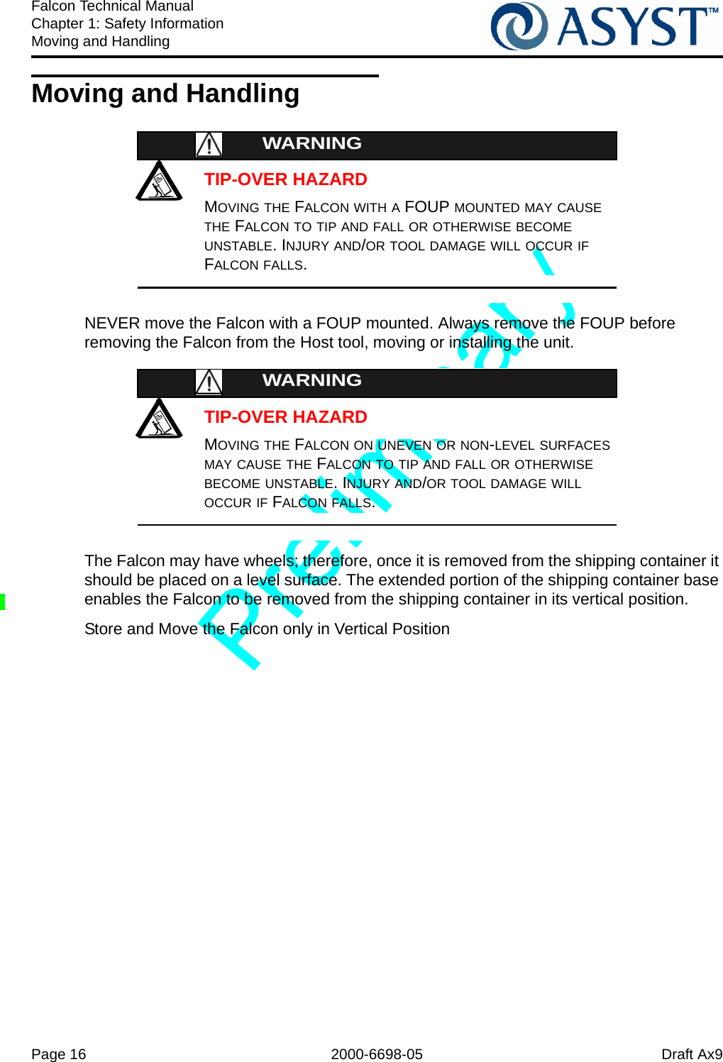 Page 16 2000-6698-05 Draft Ax9Falcon Technical ManualChapter 1: Safety InformationMoving and HandlingMoving and HandlingTIP-OVER HAZARDWARNINGMOVING THE FALCON WITH A FOUP MOUNTED MAY CAUSE THE FALCON TO TIP AND FALL OR OTHERWISE BECOME UNSTABLE. INJURY AND/OR TOOL DAMAGE WILL OCCUR IF FALCON FALLS.NEVER move the Falcon with a FOUP mounted. Always remove the FOUP before removing the Falcon from the Host tool, moving or installing the unit.TIP-OVER HAZARDWARNINGMOVING THE FALCON ON UNEVEN OR NON-LEVEL SURFACES MAY CAUSE THE FALCON TO TIP AND FALL OR OTHERWISE BECOME UNSTABLE. INJURY AND/OR TOOL DAMAGE WILL OCCUR IF FALCON FALLS.The Falcon may have wheels; therefore, once it is removed from the shipping container it should be placed on a level surface. The extended portion of the shipping container base enables the Falcon to be removed from the shipping container in its vertical position.Store and Move the Falcon only in Vertical Position