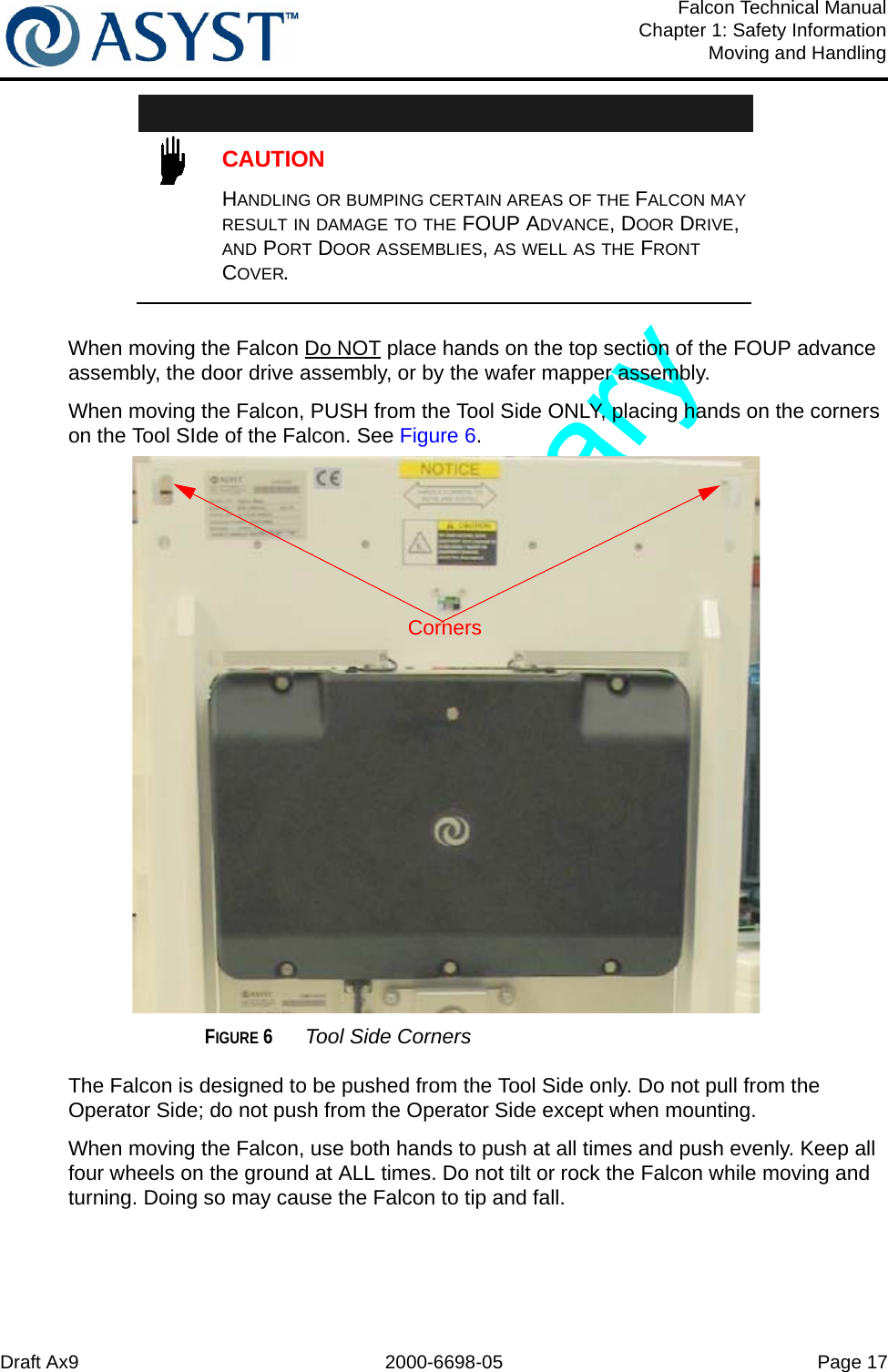 Draft Ax9 2000-6698-05 Page 17Falcon Technical ManualChapter 1: Safety InformationMoving and HandlingCAUTIONHANDLING OR BUMPING CERTAIN AREAS OF THE FALCON MAY RESULT IN DAMAGE TO THE FOUP ADVANCE, DOOR DRIVE, AND PORT DOOR ASSEMBLIES, AS WELL AS THE FRONT COVER.When moving the Falcon Do NOT place hands on the top section of the FOUP advance assembly, the door drive assembly, or by the wafer mapper assembly.When moving the Falcon, PUSH from the Tool Side ONLY, placing hands on the corners on the Tool SIde of the Falcon. See Figure 6.FIGURE 6 Tool Side CornersThe Falcon is designed to be pushed from the Tool Side only. Do not pull from the Operator Side; do not push from the Operator Side except when mounting.When moving the Falcon, use both hands to push at all times and push evenly. Keep all four wheels on the ground at ALL times. Do not tilt or rock the Falcon while moving and turning. Doing so may cause the Falcon to tip and fall.Corners