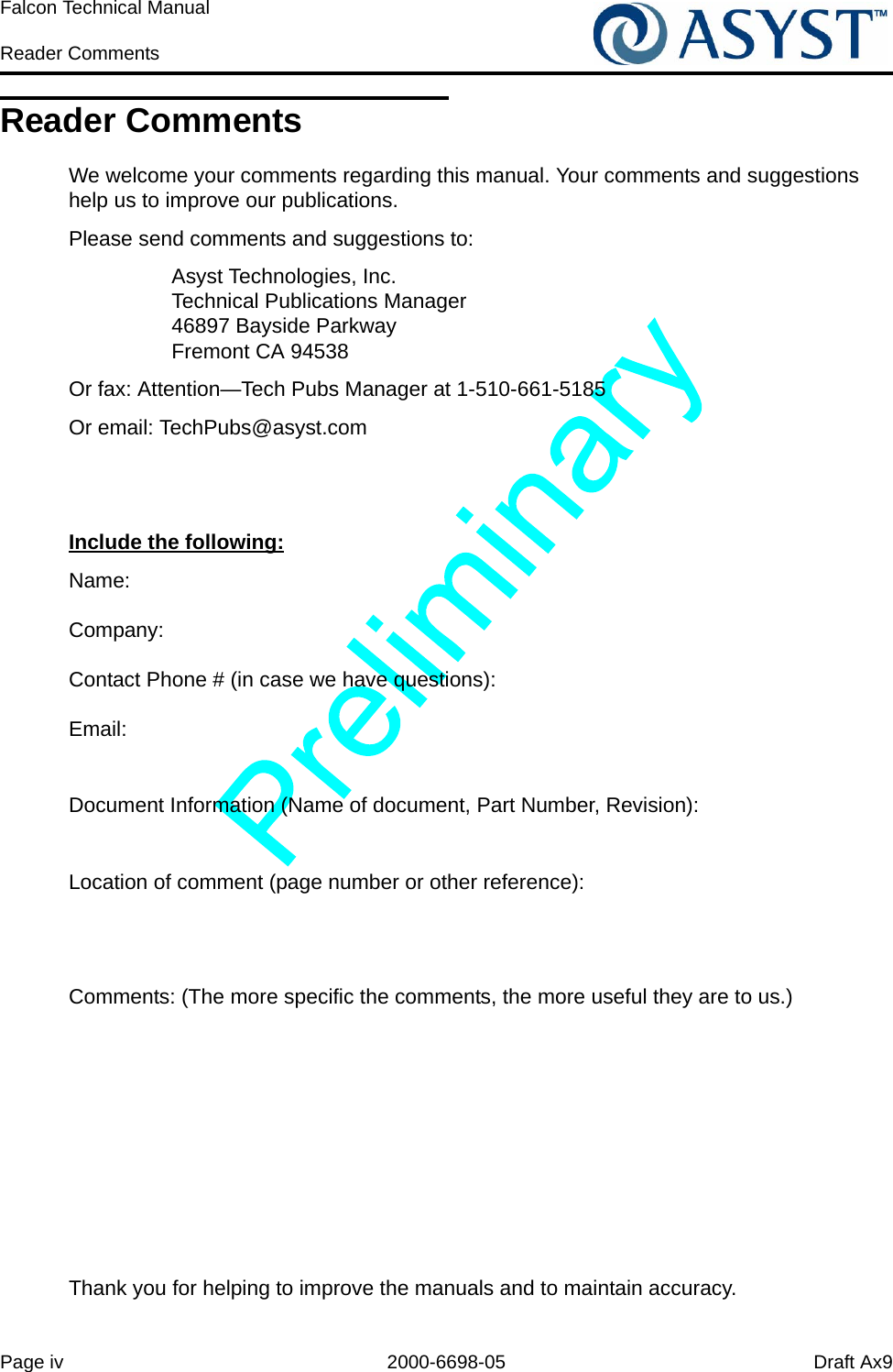Page iv 2000-6698-05 Draft Ax9Falcon Technical Manual Reader CommentsReader CommentsWe welcome your comments regarding this manual. Your comments and suggestions help us to improve our publications. Please send comments and suggestions to: Asyst Technologies, Inc.Technical Publications Manager46897 Bayside ParkwayFremont CA 94538Or fax: Attention—Tech Pubs Manager at 1-510-661-5185Or email: TechPubs@asyst.comInclude the following:Name:Company:Contact Phone # (in case we have questions):Email:Document Information (Name of document, Part Number, Revision):Location of comment (page number or other reference):Comments: (The more specific the comments, the more useful they are to us.)Thank you for helping to improve the manuals and to maintain accuracy.
