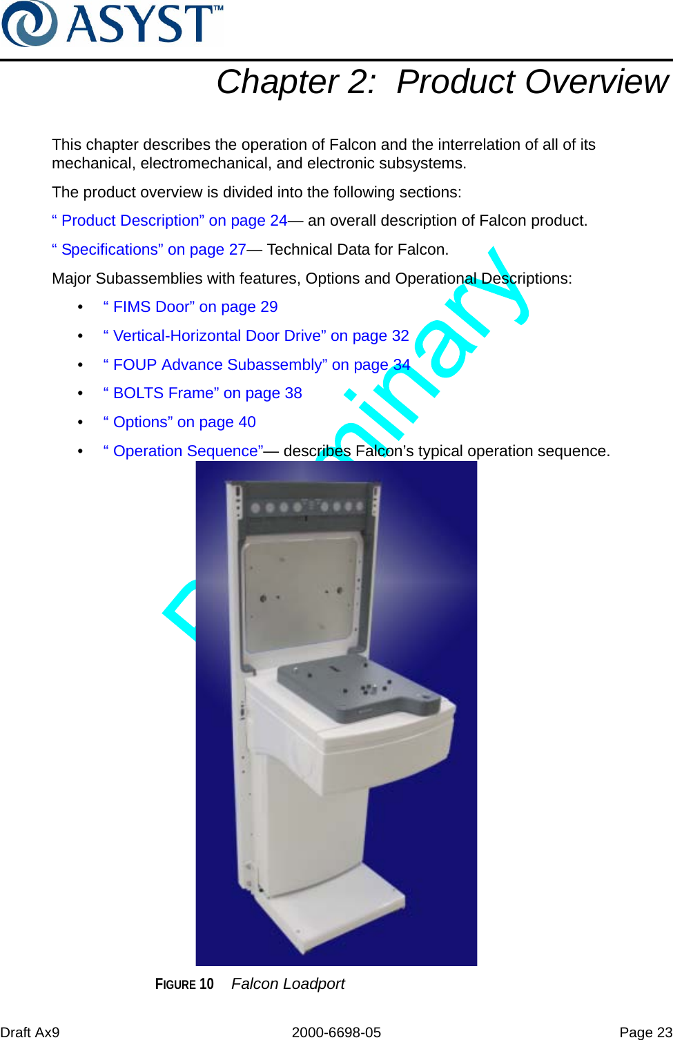 Draft Ax9 2000-6698-05 Page 23Chapter 2:  Product OverviewThis chapter describes the operation of Falcon and the interrelation of all of its mechanical, electromechanical, and electronic subsystems.The product overview is divided into the following sections:“ Product Description” on page 24— an overall description of Falcon product.“ Specifications” on page 27— Technical Data for Falcon.Major Subassemblies with features, Options and Operational Descriptions:•  “ FIMS Door” on page 29•  “ Vertical-Horizontal Door Drive” on page 32•  “ FOUP Advance Subassembly” on page 34•  “ BOLTS Frame” on page 38•  “ Options” on page 40•  “ Operation Sequence”— describes Falcon’s typical operation sequence.FIGURE 10  Falcon Loadport 