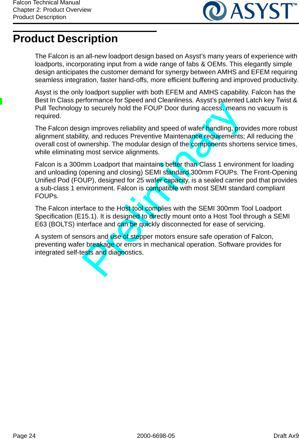 Page 24 2000-6698-05 Draft Ax9Falcon Technical ManualChapter 2: Product OverviewProduct DescriptionProduct DescriptionThe Falcon is an all-new loadport design based on Asyst’s many years of experience with loadports, incorporating input from a wide range of fabs &amp; OEMs. This elegantly simple design anticipates the customer demand for synergy between AMHS and EFEM requiring seamless integration, faster hand-offs, more efficient buffering and improved productivity.Asyst is the only loadport supplier with both EFEM and AMHS capability. Falcon has the Best In Class performance for Speed and Cleanliness. Asyst’s patented Latch key Twist &amp; Pull Technology to securely hold the FOUP Door during access, means no vacuum is required.The Falcon design improves reliability and speed of wafer handling, provides more robust alignment stability, and reduces Preventive Maintenance requirements; All reducing the overall cost of ownership. The modular design of the components shortens service times, while eliminating most service alignments. Falcon is a 300mm Loadport that maintains better than Class 1 environment for loading and unloading (opening and closing) SEMI standard 300mm FOUPs. The Front-Opening Unified Pod (FOUP), designed for 25 wafer capacity, is a sealed carrier pod that provides a sub-class 1 environment. Falcon is compatible with most SEMI standard compliant FOUPs.The Falcon interface to the Host tool complies with the SEMI 300mm Tool Loadport Specification (E15.1). It is designed to directly mount onto a Host Tool through a SEMI E63 (BOLTS) interface and can be quickly disconnected for ease of servicing.A system of sensors and use of stepper motors ensure safe operation of Falcon, preventing wafer breakage or errors in mechanical operation. Software provides for integrated self-tests and diagnostics.