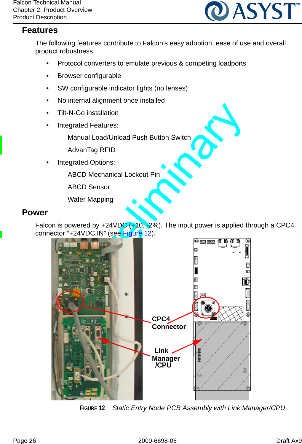 Page 26 2000-6698-05 Draft Ax9Falcon Technical ManualChapter 2: Product OverviewProduct DescriptionFeaturesThe following features contribute to Falcon’s easy adoption, ease of use and overall product robustness.•  Protocol converters to emulate previous &amp; competing loadports• Browser configurable•  SW configurable indicator lights (no lenses)•  No internal alignment once installed• Tilt-N-Go installation• Integrated Features:Manual Load/Unload Push Button SwitchAdvanTag RFID • Integrated Options:ABCD Mechanical Lockout PinABCD SensorWafer MappingPowerFalcon is powered by +24VDC (+10, -2%). The input power is applied through a CPC4 connector “+24VDC IN” (see Figure 12).FIGURE 12  Static Entry Node PCB Assembly with Link Manager/CPUCPC4 ConnectorLinkManager/CPU