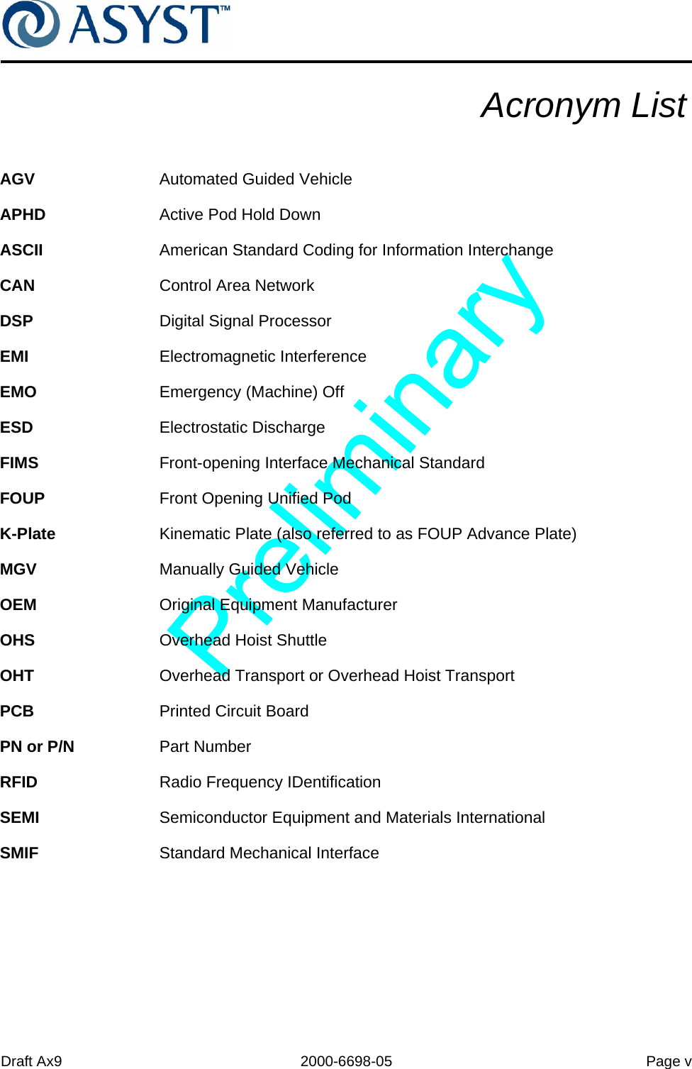 Draft Ax9 2000-6698-05 Page vAcronym ListAGV Automated Guided VehicleAPHD Active Pod Hold DownASCII American Standard Coding for Information InterchangeCAN Control Area NetworkDSP Digital Signal ProcessorEMI Electromagnetic InterferenceEMO Emergency (Machine) OffESD Electrostatic DischargeFIMS Front-opening Interface Mechanical StandardFOUP Front Opening Unified PodK-Plate Kinematic Plate (also referred to as FOUP Advance Plate)MGV Manually Guided VehicleOEM Original Equipment ManufacturerOHS Overhead Hoist ShuttleOHT Overhead Transport or Overhead Hoist TransportPCB Printed Circuit BoardPN or P/N Part NumberRFID Radio Frequency IDentificationSEMI Semiconductor Equipment and Materials InternationalSMIF Standard Mechanical Interface