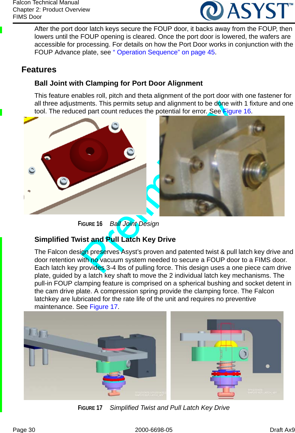 Page 30 2000-6698-05 Draft Ax9Falcon Technical ManualChapter 2: Product OverviewFIMS DoorAfter the port door latch keys secure the FOUP door, it backs away from the FOUP, then lowers until the FOUP opening is cleared. Once the port door is lowered, the wafers are accessible for processing. For details on how the Port Door works in conjunction with the FOUP Advance plate, see “ Operation Sequence” on page 45.FeaturesBall Joint with Clamping for Port Door AlignmentThis feature enables roll, pitch and theta alignment of the port door with one fastener for all three adjustments. This permits setup and alignment to be done with 1 fixture and one tool. The reduced part count reduces the potential for error. See Figure 16.FIGURE 16  Ball Joint DesignSimplified Twist and Pull Latch Key Drive The Falcon design preserves Asyst’s proven and patented twist &amp; pull latch key drive and door retention with no vacuum system needed to secure a FOUP door to a FIMS door. Each latch key provides 3-4 lbs of pulling force. This design uses a one piece cam drive plate, guided by a latch key shaft to move the 2 individual latch key mechanisms. The pull-in FOUP clamping feature is comprised on a spherical bushing and socket detent in the cam drive plate. A compression spring provide the clamping force. The Falcon latchkey are lubricated for the rate life of the unit and requires no preventive maintenance. See Figure 17.FIGURE 17  Simplified Twist and Pull Latch Key Drive