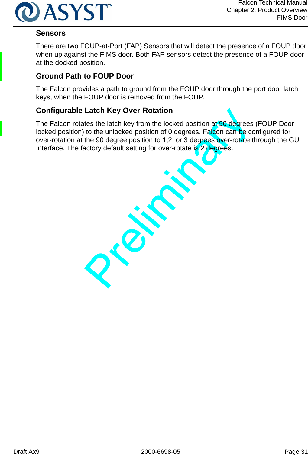 Draft Ax9 2000-6698-05 Page 31Falcon Technical ManualChapter 2: Product OverviewFIMS DoorSensorsThere are two FOUP-at-Port (FAP) Sensors that will detect the presence of a FOUP door when up against the FIMS door. Both FAP sensors detect the presence of a FOUP door at the docked position. Ground Path to FOUP DoorThe Falcon provides a path to ground from the FOUP door through the port door latch keys, when the FOUP door is removed from the FOUP.Configurable Latch Key Over-RotationThe Falcon rotates the latch key from the locked position at 90 degrees (FOUP Door locked position) to the unlocked position of 0 degrees. Falcon can be configured for over-rotation at the 90 degree position to 1,2, or 3 degrees over-rotate through the GUI Interface. The factory default setting for over-rotate is 2 degrees.