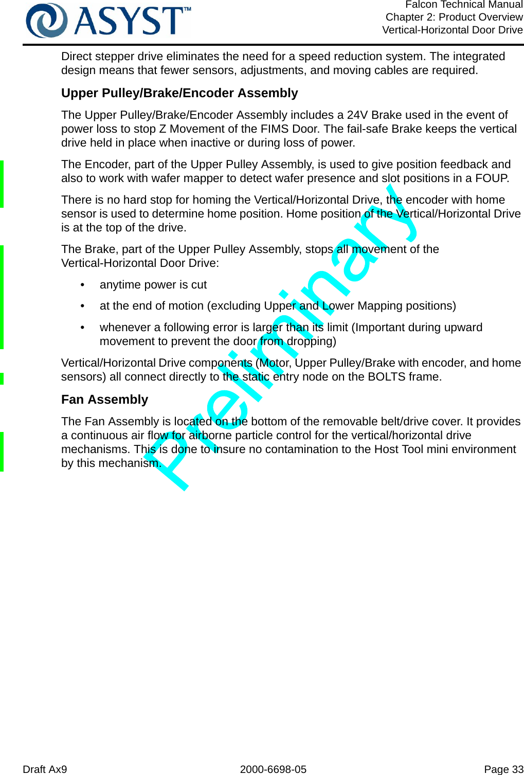 Draft Ax9 2000-6698-05 Page 33Falcon Technical ManualChapter 2: Product OverviewVertical-Horizontal Door DriveDirect stepper drive eliminates the need for a speed reduction system. The integrated design means that fewer sensors, adjustments, and moving cables are required.Upper Pulley/Brake/Encoder AssemblyThe Upper Pulley/Brake/Encoder Assembly includes a 24V Brake used in the event of power loss to stop Z Movement of the FIMS Door. The fail-safe Brake keeps the vertical drive held in place when inactive or during loss of power.The Encoder, part of the Upper Pulley Assembly, is used to give position feedback and also to work with wafer mapper to detect wafer presence and slot positions in a FOUP.There is no hard stop for homing the Vertical/Horizontal Drive, the encoder with home sensor is used to determine home position. Home position of the Vertical/Horizontal Drive is at the top of the drive. The Brake, part of the Upper Pulley Assembly, stops all movement of the Vertical-Horizontal Door Drive:•  anytime power is cut •  at the end of motion (excluding Upper and Lower Mapping positions)•  whenever a following error is larger than its limit (Important during upward movement to prevent the door from dropping)Vertical/Horizontal Drive components (Motor, Upper Pulley/Brake with encoder, and home sensors) all connect directly to the static entry node on the BOLTS frame. Fan AssemblyThe Fan Assembly is located on the bottom of the removable belt/drive cover. It provides a continuous air flow for airborne particle control for the vertical/horizontal drive mechanisms. This is done to insure no contamination to the Host Tool mini environment by this mechanism.