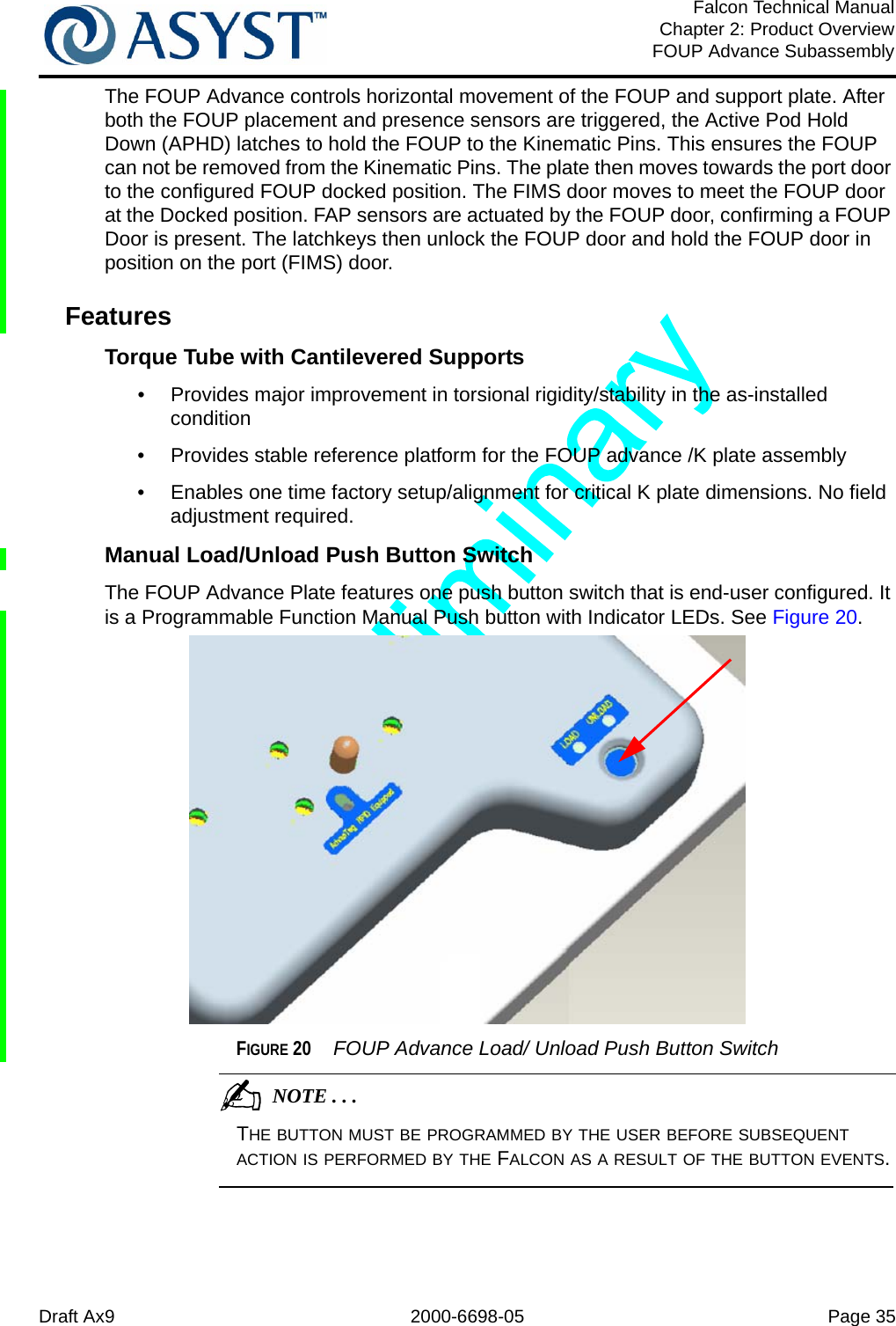 Draft Ax9 2000-6698-05 Page 35Falcon Technical ManualChapter 2: Product OverviewFOUP Advance SubassemblyThe FOUP Advance controls horizontal movement of the FOUP and support plate. After both the FOUP placement and presence sensors are triggered, the Active Pod Hold Down (APHD) latches to hold the FOUP to the Kinematic Pins. This ensures the FOUP can not be removed from the Kinematic Pins. The plate then moves towards the port door to the configured FOUP docked position. The FIMS door moves to meet the FOUP door at the Docked position. FAP sensors are actuated by the FOUP door, confirming a FOUP Door is present. The latchkeys then unlock the FOUP door and hold the FOUP door in position on the port (FIMS) door.FeaturesTorque Tube with Cantilevered Supports•  Provides major improvement in torsional rigidity/stability in the as-installed condition•  Provides stable reference platform for the FOUP advance /K plate assembly•  Enables one time factory setup/alignment for critical K plate dimensions. No field adjustment required.Manual Load/Unload Push Button SwitchThe FOUP Advance Plate features one push button switch that is end-user configured. It is a Programmable Function Manual Push button with Indicator LEDs. See Figure 20.FIGURE 20  FOUP Advance Load/ Unload Push Button Switch                                          NOTE . . .THE BUTTON MUST BE PROGRAMMED BY THE USER BEFORE SUBSEQUENT ACTION IS PERFORMED BY THE FALCON AS A RESULT OF THE BUTTON EVENTS. 