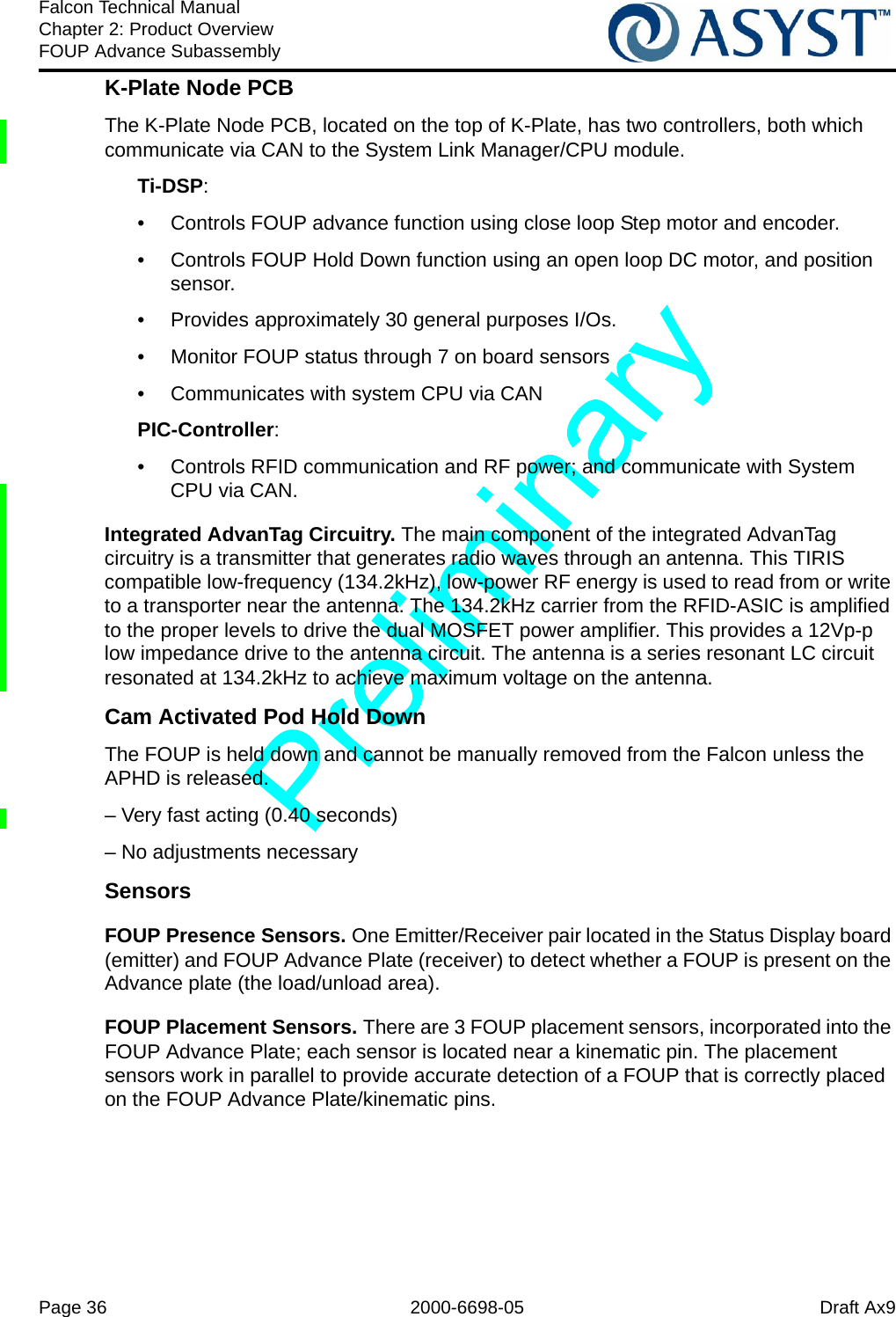 Page 36 2000-6698-05 Draft Ax9Falcon Technical ManualChapter 2: Product OverviewFOUP Advance SubassemblyK-Plate Node PCBThe K-Plate Node PCB, located on the top of K-Plate, has two controllers, both which communicate via CAN to the System Link Manager/CPU module.Ti-DSP: •  Controls FOUP advance function using close loop Step motor and encoder. •  Controls FOUP Hold Down function using an open loop DC motor, and position sensor. •  Provides approximately 30 general purposes I/Os. •  Monitor FOUP status through 7 on board sensors •  Communicates with system CPU via CAN PIC-Controller: •  Controls RFID communication and RF power; and communicate with System CPU via CAN.Integrated AdvanTag Circuitry. The main component of the integrated AdvanTag circuitry is a transmitter that generates radio waves through an antenna. This TIRIS compatible low-frequency (134.2kHz), low-power RF energy is used to read from or write to a transporter near the antenna. The 134.2kHz carrier from the RFID-ASIC is amplified to the proper levels to drive the dual MOSFET power amplifier. This provides a 12Vp-p low impedance drive to the antenna circuit. The antenna is a series resonant LC circuit resonated at 134.2kHz to achieve maximum voltage on the antenna.Cam Activated Pod Hold DownThe FOUP is held down and cannot be manually removed from the Falcon unless the APHD is released.– Very fast acting (0.40 seconds)– No adjustments necessarySensorsFOUP Presence Sensors. One Emitter/Receiver pair located in the Status Display board (emitter) and FOUP Advance Plate (receiver) to detect whether a FOUP is present on the Advance plate (the load/unload area).FOUP Placement Sensors. There are 3 FOUP placement sensors, incorporated into the FOUP Advance Plate; each sensor is located near a kinematic pin. The placement sensors work in parallel to provide accurate detection of a FOUP that is correctly placed on the FOUP Advance Plate/kinematic pins. 