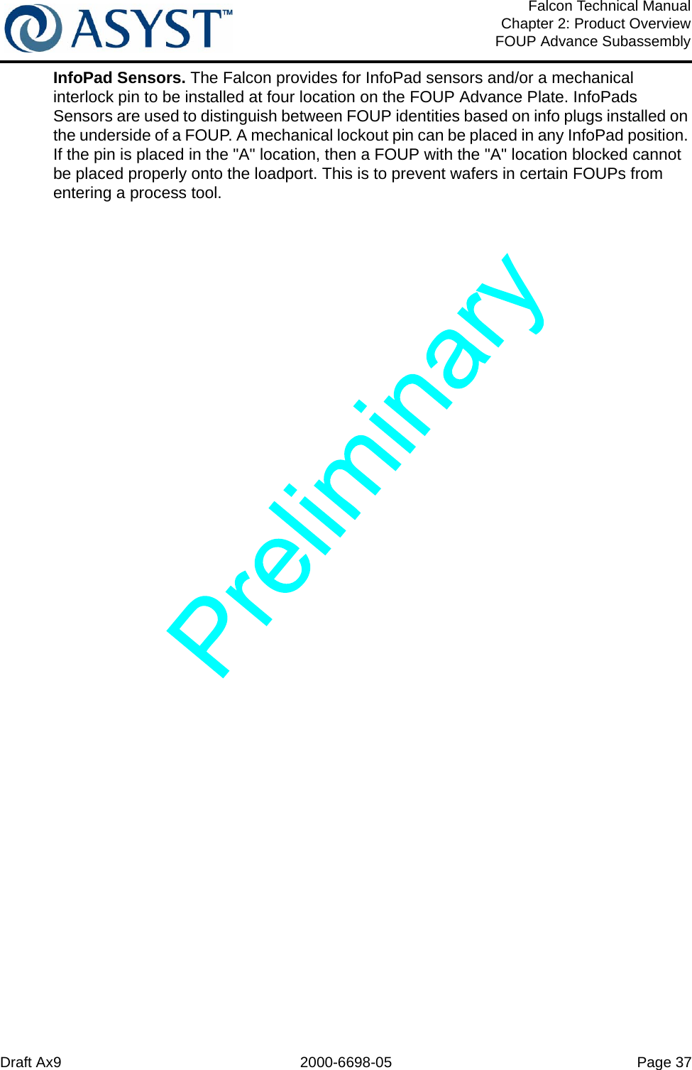 Draft Ax9 2000-6698-05 Page 37Falcon Technical ManualChapter 2: Product OverviewFOUP Advance SubassemblyInfoPad Sensors. The Falcon provides for InfoPad sensors and/or a mechanical interlock pin to be installed at four location on the FOUP Advance Plate. InfoPads Sensors are used to distinguish between FOUP identities based on info plugs installed on the underside of a FOUP. A mechanical lockout pin can be placed in any InfoPad position. If the pin is placed in the &quot;A&quot; location, then a FOUP with the &quot;A&quot; location blocked cannot be placed properly onto the loadport. This is to prevent wafers in certain FOUPs from entering a process tool.