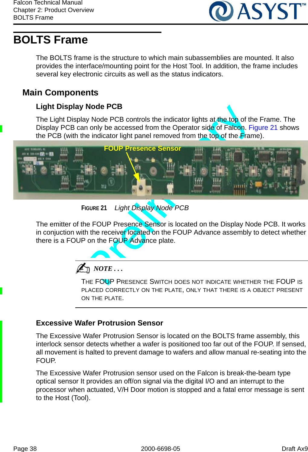 Page 38 2000-6698-05 Draft Ax9Falcon Technical ManualChapter 2: Product OverviewBOLTS FrameBOLTS FrameThe BOLTS frame is the structure to which main subassemblies are mounted. It also provides the interface/mounting point for the Host Tool. In addition, the frame includes several key electronic circuits as well as the status indicators.Main ComponentsLight Display Node PCBThe Light Display Node PCB controls the indicator lights at the top of the Frame. The Display PCB can only be accessed from the Operator side of Falcon. Figure 21 shows the PCB (with the indicator light panel removed from the top of the Frame). FIGURE 21  Light Display Node PCBThe emitter of the FOUP Presence Sensor is located on the Display Node PCB. It works in conjuction with the receiver located on the FOUP Advance assembly to detect whether there is a FOUP on the FOUP Advance plate.                                          NOTE . . .THE FOUP PRESENCE SWITCH DOES NOT INDICATE WHETHER THE FOUP IS PLACED CORRECTLY ON THE PLATE, ONLY THAT THERE IS A OBJECT PRESENT ON THE PLATE.Excessive Wafer Protrusion SensorThe Excessive Wafer Protrusion Sensor is located on the BOLTS frame assembly, this interlock sensor detects whether a wafer is positioned too far out of the FOUP. If sensed, all movement is halted to prevent damage to wafers and allow manual re-seating into the FOUP. The Excessive Wafer Protrusion sensor used on the Falcon is break-the-beam type optical sensor It provides an off/on signal via the digital I/O and an interrupt to the processor when actuated, V/H Door motion is stopped and a fatal error message is sent to the Host (Tool). FOUP Presence Sensor