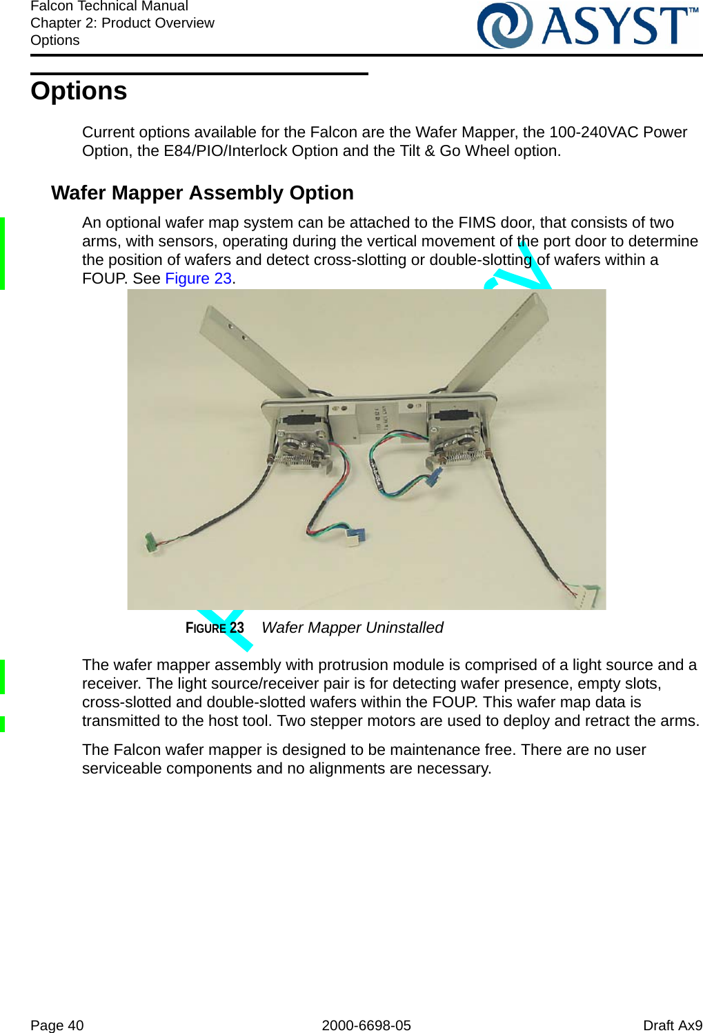 Page 40 2000-6698-05 Draft Ax9Falcon Technical ManualChapter 2: Product OverviewOptionsOptionsCurrent options available for the Falcon are the Wafer Mapper, the 100-240VAC Power Option, the E84/PIO/Interlock Option and the Tilt &amp; Go Wheel option.Wafer Mapper Assembly OptionAn optional wafer map system can be attached to the FIMS door, that consists of two arms, with sensors, operating during the vertical movement of the port door to determine the position of wafers and detect cross-slotting or double-slotting of wafers within a FOUP. See Figure 23.FIGURE 23  Wafer Mapper UninstalledThe wafer mapper assembly with protrusion module is comprised of a light source and a receiver. The light source/receiver pair is for detecting wafer presence, empty slots, cross-slotted and double-slotted wafers within the FOUP. This wafer map data is transmitted to the host tool. Two stepper motors are used to deploy and retract the arms.The Falcon wafer mapper is designed to be maintenance free. There are no user serviceable components and no alignments are necessary.