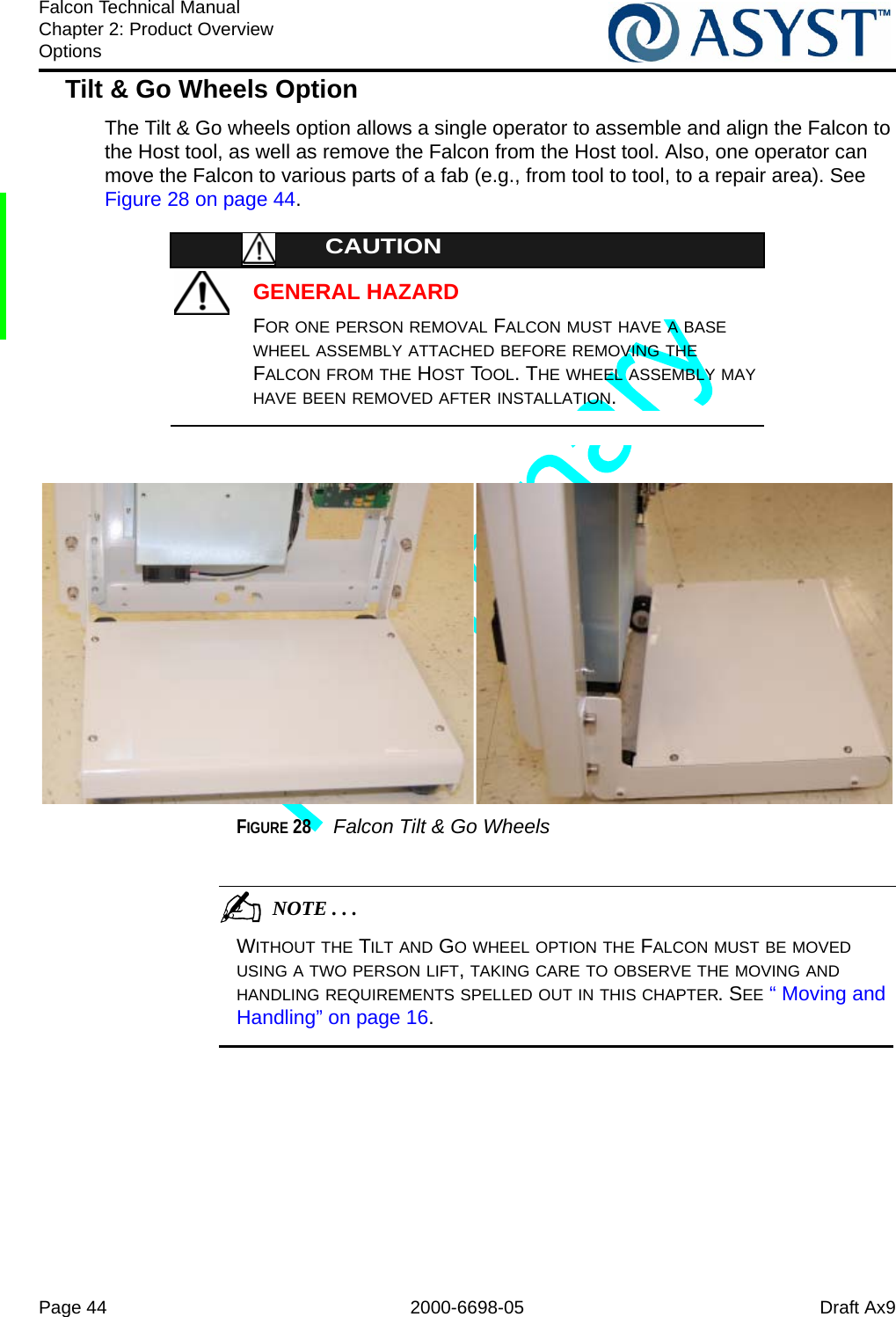 Page 44 2000-6698-05 Draft Ax9Falcon Technical ManualChapter 2: Product OverviewOptionsTilt &amp; Go Wheels OptionThe Tilt &amp; Go wheels option allows a single operator to assemble and align the Falcon to the Host tool, as well as remove the Falcon from the Host tool. Also, one operator can move the Falcon to various parts of a fab (e.g., from tool to tool, to a repair area). See Figure 28 on page 44.GENERAL HAZARDCAUTIONFOR ONE PERSON REMOVAL FALCON MUST HAVE A BASE WHEEL ASSEMBLY ATTACHED BEFORE REMOVING THE FALCON FROM THE HOST TOOL. THE WHEEL ASSEMBLY MAY HAVE BEEN REMOVED AFTER INSTALLATION.FIGURE 28  Falcon Tilt &amp; Go Wheels                                           NOTE . . .WITHOUT THE TILT AND GO WHEEL OPTION THE FALCON MUST BE MOVED USING A TWO PERSON LIFT, TAKING CARE TO OBSERVE THE MOVING AND HANDLING REQUIREMENTS SPELLED OUT IN THIS CHAPTER. SEE “ Moving and Handling” on page 16.