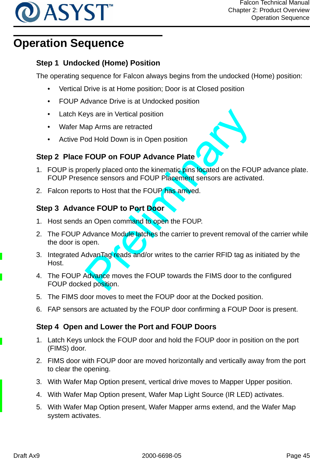 Draft Ax9 2000-6698-05 Page 45Falcon Technical ManualChapter 2: Product OverviewOperation SequenceOperation SequenceStep 1  Undocked (Home) PositionThe operating sequence for Falcon always begins from the undocked (Home) position:•  Vertical Drive is at Home position; Door is at Closed position•  FOUP Advance Drive is at Undocked position•  Latch Keys are in Vertical position•  Wafer Map Arms are retracted•  Active Pod Hold Down is in Open positionStep 2  Place FOUP on FOUP Advance Plate1.  FOUP is properly placed onto the kinematic pins located on the FOUP advance plate. FOUP Presence sensors and FOUP Placement sensors are activated.2.  Falcon reports to Host that the FOUP has arrived.Step 3  Advance FOUP to Port Door1.  Host sends an Open command to open the FOUP.2.  The FOUP Advance Module latches the carrier to prevent removal of the carrier while the door is open.3.  Integrated AdvanTag reads and/or writes to the carrier RFID tag as initiated by the Host.4.  The FOUP Advance moves the FOUP towards the FIMS door to the configured FOUP docked position. 5.  The FIMS door moves to meet the FOUP door at the Docked position. 6.  FAP sensors are actuated by the FOUP door confirming a FOUP Door is present.Step 4  Open and Lower the Port and FOUP Doors1.  Latch Keys unlock the FOUP door and hold the FOUP door in position on the port (FIMS) door.2.  FIMS door with FOUP door are moved horizontally and vertically away from the port to clear the opening.3.  With Wafer Map Option present, vertical drive moves to Mapper Upper position.4.  With Wafer Map Option present, Wafer Map Light Source (IR LED) activates.5.  With Wafer Map Option present, Wafer Mapper arms extend, and the Wafer Map system activates.