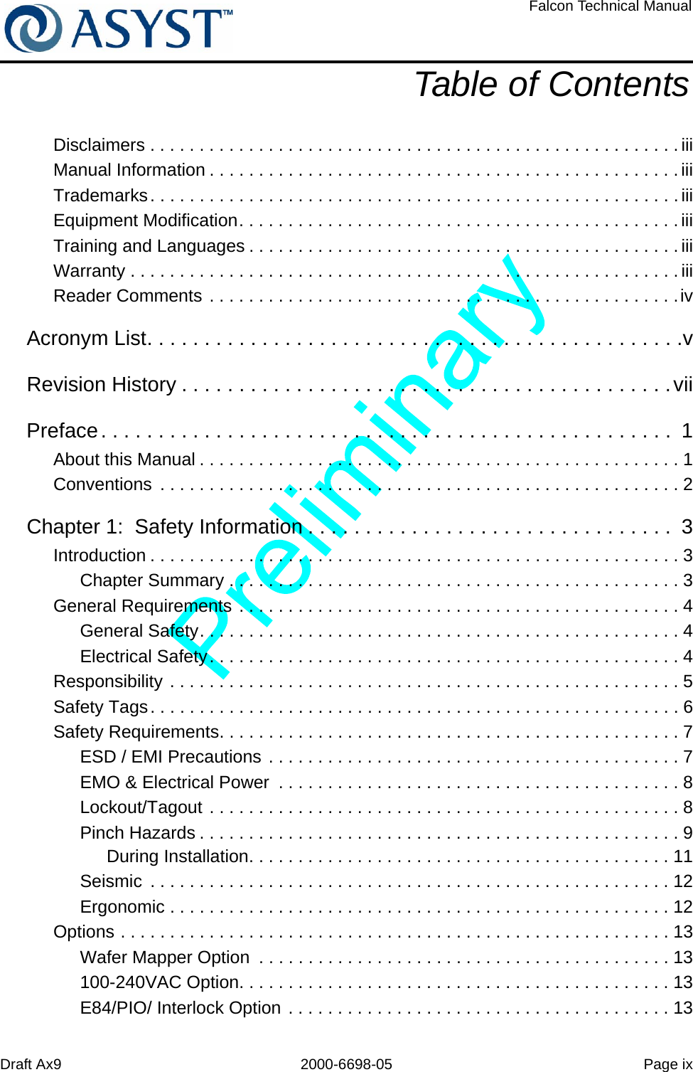 Draft Ax9 2000-6698-05 Page ixFalcon Technical ManualTable of ContentsDisclaimers . . . . . . . . . . . . . . . . . . . . . . . . . . . . . . . . . . . . . . . . . . . . . . . . . . . . . .iiiManual Information . . . . . . . . . . . . . . . . . . . . . . . . . . . . . . . . . . . . . . . . . . . . . . . .iiiTrademarks. . . . . . . . . . . . . . . . . . . . . . . . . . . . . . . . . . . . . . . . . . . . . . . . . . . . . .iiiEquipment Modification. . . . . . . . . . . . . . . . . . . . . . . . . . . . . . . . . . . . . . . . . . . . . iiiTraining and Languages . . . . . . . . . . . . . . . . . . . . . . . . . . . . . . . . . . . . . . . . . . . . iiiWarranty . . . . . . . . . . . . . . . . . . . . . . . . . . . . . . . . . . . . . . . . . . . . . . . . . . . . . . . .iiiReader Comments . . . . . . . . . . . . . . . . . . . . . . . . . . . . . . . . . . . . . . . . . . . . . . . .ivAcronym List. . . . . . . . . . . . . . . . . . . . . . . . . . . . . . . . . . . . . . . . . . . . . . .vRevision History . . . . . . . . . . . . . . . . . . . . . . . . . . . . . . . . . . . . . . . . . . .viiPreface. . . . . . . . . . . . . . . . . . . . . . . . . . . . . . . . . . . . . . . . . . . . . . . . . .  1About this Manual . . . . . . . . . . . . . . . . . . . . . . . . . . . . . . . . . . . . . . . . . . . . . . . . . 1Conventions  . . . . . . . . . . . . . . . . . . . . . . . . . . . . . . . . . . . . . . . . . . . . . . . . . . . . . 2Chapter 1:  Safety Information . . . . . . . . . . . . . . . . . . . . . . . . . . . . . . . .  3Introduction . . . . . . . . . . . . . . . . . . . . . . . . . . . . . . . . . . . . . . . . . . . . . . . . . . . . . . 3Chapter Summary . . . . . . . . . . . . . . . . . . . . . . . . . . . . . . . . . . . . . . . . . . . . . . 3General Requirements . . . . . . . . . . . . . . . . . . . . . . . . . . . . . . . . . . . . . . . . . . . . . 4General Safety. . . . . . . . . . . . . . . . . . . . . . . . . . . . . . . . . . . . . . . . . . . . . . . . . 4Electrical Safety. . . . . . . . . . . . . . . . . . . . . . . . . . . . . . . . . . . . . . . . . . . . . . . . 4Responsibility . . . . . . . . . . . . . . . . . . . . . . . . . . . . . . . . . . . . . . . . . . . . . . . . . . . . 5Safety Tags. . . . . . . . . . . . . . . . . . . . . . . . . . . . . . . . . . . . . . . . . . . . . . . . . . . . . . 6Safety Requirements. . . . . . . . . . . . . . . . . . . . . . . . . . . . . . . . . . . . . . . . . . . . . . . 7ESD / EMI Precautions . . . . . . . . . . . . . . . . . . . . . . . . . . . . . . . . . . . . . . . . . . 7EMO &amp; Electrical Power  . . . . . . . . . . . . . . . . . . . . . . . . . . . . . . . . . . . . . . . . . 8Lockout/Tagout . . . . . . . . . . . . . . . . . . . . . . . . . . . . . . . . . . . . . . . . . . . . . . . . 8Pinch Hazards . . . . . . . . . . . . . . . . . . . . . . . . . . . . . . . . . . . . . . . . . . . . . . . . . 9During Installation. . . . . . . . . . . . . . . . . . . . . . . . . . . . . . . . . . . . . . . . . . . 11Seismic  . . . . . . . . . . . . . . . . . . . . . . . . . . . . . . . . . . . . . . . . . . . . . . . . . . . . . 12Ergonomic . . . . . . . . . . . . . . . . . . . . . . . . . . . . . . . . . . . . . . . . . . . . . . . . . . . 12Options . . . . . . . . . . . . . . . . . . . . . . . . . . . . . . . . . . . . . . . . . . . . . . . . . . . . . . . . 13Wafer Mapper Option  . . . . . . . . . . . . . . . . . . . . . . . . . . . . . . . . . . . . . . . . . . 13100-240VAC Option. . . . . . . . . . . . . . . . . . . . . . . . . . . . . . . . . . . . . . . . . . . . 13E84/PIO/ Interlock Option . . . . . . . . . . . . . . . . . . . . . . . . . . . . . . . . . . . . . . . 13