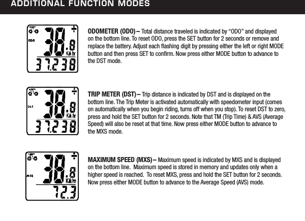additional FunCtion modesODOMETER (ODO)&ndash; Total distance traveled is indicated by &ldquo;ODO&rdquo; and displayed on the bottom line. To reset ODO, press the SET button for 2 seconds or remove and replace the battery. Adjust each ashing digit by pressing either the left or right MODE button and then press SET to conrm. Now press either MODE button to advance to the DST mode.TRIP METER (DST)&ndash; Trip distance is indicated by DST and is displayed on the bottom line. The Trip Meter is activated automatically with speedometer input (comes on automatically when you begin riding, turns off when you stop). To reset DST to zero, press and hold the SET button for 2 seconds. Note that TM (Trip Time) &amp; AVS (Average Speed) will also be reset at that time. Now press either MODE button to advance to the MXS mode.MAXIMUM SPEED (MXS)&ndash; Maximum speed is indicated by MXS and is displayed on the bottom line.  Maximum speed is stored in memory and updates only when a higher speed is reached.  To reset MXS, press and hold the SET button for 2 seconds.  Now press either MODE button to advance to the Average Speed (AVS) mode. 