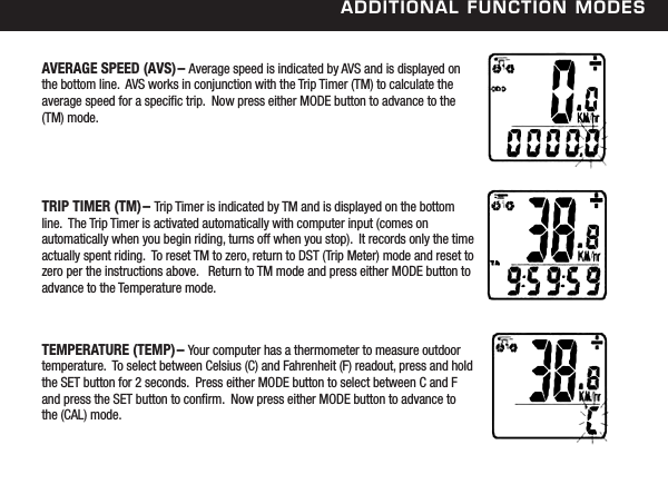 additional FunCtion modesAVERAGE SPEED (AVS)&ndash; Average speed is indicated by AVS and is displayed on the bottom line.  AVS works in conjunction with the Trip Timer (TM) to calculate the average speed for a specic trip.  Now press either MODE button to advance to the (TM) mode. TRIP TIMER (TM)&ndash; Trip Timer is indicated by TM and is displayed on the bottom line.  The Trip Timer is activated automatically with computer input (comes on automatically when you begin riding, turns off when you stop).  It records only the time actually spent riding.  To reset TM to zero, return to DST (Trip Meter) mode and reset to zero per the instructions above.   Return to TM mode and press either MODE button to advance to the Temperature mode. TEMPERATURE (TEMP)&ndash; Your computer has a thermometer to measure outdoor temperature.  To select between Celsius (C) and Fahrenheit (F) readout, press and hold the SET button for 2 seconds.  Press either MODE button to select between C and F and press the SET button to conrm.  Now press either MODE button to advance to the (CAL) mode. 