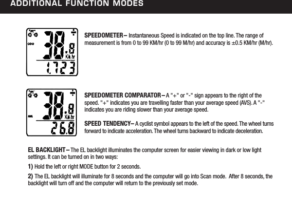 additional FunCtion modesSPEEDOMETER&ndash; Instantaneous Speed is indicated on the top line. The range of measurement is from 0 to 99 KM/hr (0 to 99 M/hr) and accuracy is &plusmn;0.5 KM/hr (M/hr).SPEEDOMETER COMPARATOR&ndash; A "+" or "-" sign appears to the right of the speed. "+" indicates you are travelling faster than your average speed (AVS). A "-" indicates you are riding slower than your average speed.SPEED TENDENCY&ndash; A cyclist symbol appears to the left of the speed. The wheel turns forward to indicate acceleration. The wheel turns backward to indicate deceleration.EL BACKLIGHT&ndash; The EL backlight illuminates the computer screen for easier viewing in dark or low light settings. It can be turned on in two ways:1) Hold the left or right MODE button for 2 seconds. 2) The EL backlight will illuminate for 8 seconds and the computer will go into Scan mode.  After 8 seconds, the backlight will turn off and the computer will return to the previously set mode. 