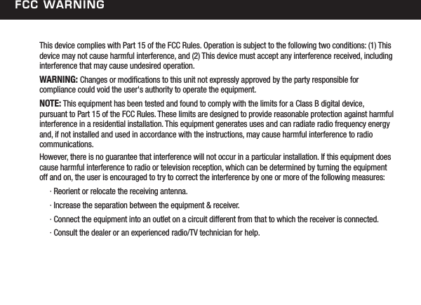 FCC WarningThis device complies with Part 15 of the FCC Rules. Operation is subject to the following two conditions: (1) This device may not cause harmful interference, and (2) This device must accept any interference received, including interference that may cause undesired operation.WARNING: Changes or modications to this unit not expressly approved by the party responsible for  compliance could void the user's authority to operate the equipment.NOTE: This equipment has been tested and found to comply with the limits for a Class B digital device,  pursuant to Part 15 of the FCC Rules. These limits are designed to provide reasonable protection against harmful interference in a residential installation. This equipment generates uses and can radiate radio frequency energy and, if not installed and used in accordance with the instructions, may cause harmful interference to radio communications.However, there is no guarantee that interference will not occur in a particular installation. If this equipment does cause harmful interference to radio or television reception, which can be determined by turning the equipment off and on, the user is encouraged to try to correct the interference by one or more of the following measures:  &middot; Reorient or relocate the receiving antenna.  &middot; Increase the separation between the equipment &amp; receiver.  &middot; Connect the equipment into an outlet on a circuit different from that to which the receiver is connected.  &middot; Consult the dealer or an experienced radio/TV technician for help.