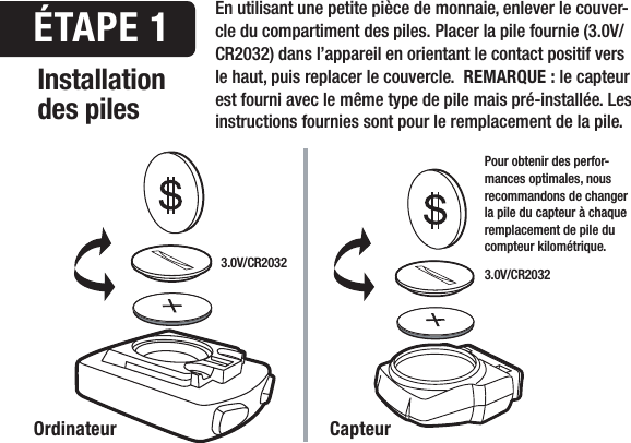 3.0V/CR2032 3.0V/CR2032Installation des piles&Eacute;TAPE 1Ordinateur CapteurEn utilisant une petite pi&egrave;ce de monnaie, enlever le couver-cle du compartiment des piles. Placer la pile fournie (3.0V/CR2032) dans l&rsquo;appareil en orientant le contact positif vers le haut, puis replacer le couvercle.  REMARQUE : le capteur est fourni avec le m&ecirc;me type de pile mais pr&eacute;-install&eacute;e. Les instructions fournies sont pour le remplacement de la pile.Pour obtenir des perfor-mances optimales, nous recommandons de changer la pile du capteur &agrave; chaque remplacement de pile du compteur kilom&eacute;trique.
