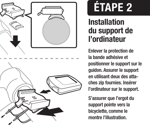 Installation du support de l&rsquo;ordinateur&Eacute;TAPE 2Enlever la protection de  la bande adh&eacute;sive et  positionner le support sur le guidon. Assurer le support en utilisant deux des atta- ches zip fournies. Ins&eacute;rer l&rsquo;ordinateur sur le support. S&rsquo;assurer que l&rsquo;ergot du support pointe vers la bicyclette, comme le  montre l&rsquo;illustration.