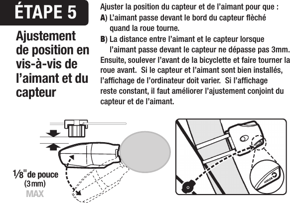 2mm MAX(3 mm)1&frasl;8"de pouceMAX&Eacute;TAPE 5Ajustement de position en vis-&agrave;-vis de l&rsquo;aimant et du capteurAjuster la position du capteur et de l&rsquo;aimant pour que :A) L&rsquo;aimant passe devant le bord du capteur &egrave;ch&eacute;    quand la roue tourne.B) La distance entre l&rsquo;aimant et le capteur lorsque    l&rsquo;aimant passe devant le capteur ne d&eacute;passe pas 3mm.Ensuite, soulever l&rsquo;avant de la bicyclette et faire tourner la roue avant.  Si le capteur et l&rsquo;aimant sont bien install&eacute;s, l&rsquo;afchage de l&rsquo;ordinateur doit varier.  Si l&rsquo;afchage reste constant, il faut am&eacute;liorer l&rsquo;ajustement conjoint du capteur et de l&rsquo;aimant.