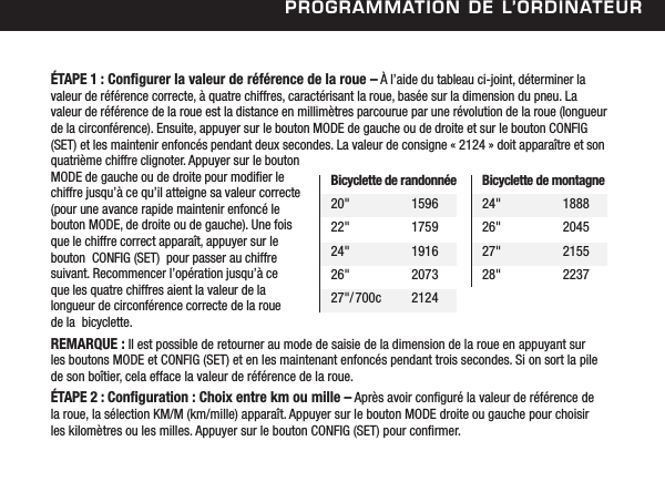 Programmation de l&rsquo;ordinateurBicyclette de randonn&eacute;e20"  159622"  175924"  191626"  207327"/700c  2124Bicyclette de montagne24"  188826"  204527"  215528"  2237&Eacute;TAPE 1 : Congurer la valeur de r&eacute;f&eacute;rence de la roue &ndash; &Agrave; l&rsquo;aide du tableau ci-joint, d&eacute;terminer la valeur de r&eacute;f&eacute;rence correcte, &agrave; quatre chiffres, caract&eacute;risant la roue, bas&eacute;e sur la dimension du pneu. La valeur de r&eacute;f&eacute;rence de la roue est la distance en millim&egrave;tres parcourue par une r&eacute;volution de la roue (longueur de la circonf&eacute;rence). Ensuite, appuyer sur le bouton MODE de gauche ou de droite et sur le bouton CONFIG (SET) et les maintenir enfonc&eacute;s pendant deux secondes. La valeur de consigne &laquo; 2124 &raquo; doit appara&icirc;tre et son quatri&egrave;me chiffre clignoter. Appuyer sur le bouton MODE de gauche ou de droite pour modier le chiffre jusqu&rsquo;&agrave; ce qu&rsquo;il atteigne sa valeur correcte (pour une avance rapide maintenir enfonc&eacute; le bouton MODE, de droite ou de gauche). Une fois que le chiffre correct appara&icirc;t, appuyer sur le bouton  CONFIG (SET)  pour passer au chiffre suivant. Recommencer l&rsquo;op&eacute;ration jusqu&rsquo;&agrave; ce  que les quatre chiffres aient la valeur de la longueur de circonf&eacute;rence correcte de la roue  de la  bicyclette.REMARQUE : Il est possible de retourner au mode de saisie de la dimension de la roue en appuyant sur  les boutons MODE et CONFIG (SET) et en les maintenant enfonc&eacute;s pendant trois secondes. Si on sort la pile de son bo&icirc;tier, cela efface la valeur de r&eacute;f&eacute;rence de la roue.&Eacute;TAPE 2 : Conguration : Choix entre km ou mille &ndash; Apr&egrave;s avoir congur&eacute; la valeur de r&eacute;f&eacute;rence de  la roue, la s&eacute;lection KM/M (km/mille) appara&icirc;t. Appuyer sur le bouton MODE droite ou gauche pour choisir  les kilom&egrave;tres ou les milles. Appuyer sur le bouton CONFIG (SET) pour conrmer. 