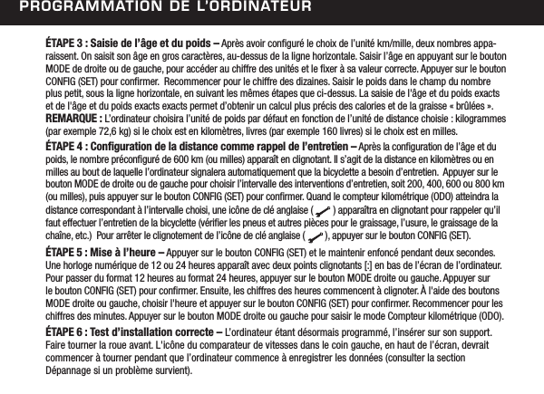 Programmation de l&rsquo;ordinateur&Eacute;TAPE 3 : Saisie de l&rsquo;&acirc;ge et du poids &ndash; Apr&egrave;s avoir congur&eacute; le choix de l&rsquo;unit&eacute; km/mille, deux nombres appa-raissent. On saisit son &acirc;ge en gros caract&egrave;res, au-dessus de la ligne horizontale. Saisir l&rsquo;&acirc;ge en appuyant sur le bouton MODE de droite ou de gauche, pour acc&eacute;der au chiffre des unit&eacute;s et le xer &agrave; sa valeur correcte. Appuyer sur le bouton CONFIG (SET) pour conrmer.  Recommencer pour le chiffre des dizaines. Saisir le poids dans le champ du nombre plus petit, sous la ligne horizontale, en suivant les m&ecirc;mes &eacute;tapes que ci-dessus. La saisie de l'&acirc;ge et du poids exacts et de l'&acirc;ge et du poids exacts exacts permet d&rsquo;obtenir un calcul plus pr&eacute;cis des calories et de la graisse &laquo; br&ucirc;l&eacute;es &raquo;. REMARQUE : L&rsquo;ordinateur choisira l&rsquo;unit&eacute; de poids par d&eacute;faut en fonction de l&rsquo;unit&eacute; de distance choisie : kilogrammes (par exemple 72,6 kg) si le choix est en kilom&egrave;tres, livres (par exemple 160 livres) si le choix est en milles.&Eacute;TAPE 4 : Conguration de la distance comme rappel de l&rsquo;entretien &ndash; Apr&egrave;s la conguration de l&rsquo;&acirc;ge et du poids, le nombre pr&eacute;congur&eacute; de 600 km (ou milles) appara&icirc;t en clignotant. Il s&rsquo;agit de la distance en kilom&egrave;tres ou en milles au bout de laquelle l&rsquo;ordinateur signalera automatiquement que la bicyclette a besoin d&rsquo;entretien.  Appuyer sur le bouton MODE de droite ou de gauche pour choisir l&rsquo;intervalle des interventions d&rsquo;entretien, soit 200, 400, 600 ou 800 km (ou milles), puis appuyer sur le bouton CONFIG (SET) pour conrmer. Quand le compteur kilom&eacute;trique (ODO) atteindra la distance correspondant &agrave; l&rsquo;intervalle choisi, une ic&ocirc;ne de cl&eacute; anglaise (        ) appara&icirc;tra en clignotant pour rappeler qu&rsquo;il faut effectuer l&rsquo;entretien de la bicyclette (v&eacute;rier les pneus et autres pi&egrave;ces pour le graissage, l&rsquo;usure, le graissage de la cha&icirc;ne, etc.)  Pour arr&ecirc;ter le clignotement de l&rsquo;ic&ocirc;ne de cl&eacute; anglaise (        ), appuyer sur le bouton CONFIG (SET).&Eacute;TAPE 5 : Mise &agrave; l&rsquo;heure &ndash; Appuyer sur le bouton CONFIG (SET) et le maintenir enfonc&eacute; pendant deux secondes. Une horloge num&eacute;rique de 12 ou 24 heures appara&icirc;t avec deux points clignotants [:] en bas de l&rsquo;&eacute;cran de l&rsquo;ordinateur. Pour passer du format 12 heures au format 24 heures, appuyer sur le bouton MODE droite ou gauche. Appuyer sur le bouton CONFIG (SET) pour conrmer. Ensuite, les chiffres des heures commencent &agrave; clignoter. &Agrave; l'aide des boutons MODE droite ou gauche, choisir l'heure et appuyer sur le bouton CONFIG (SET) pour conrmer. Recommencer pour les chiffres des minutes. Appuyer sur le bouton MODE droite ou gauche pour saisir le mode Compteur kilom&eacute;trique (ODO). &Eacute;TAPE 6 : Test d&rsquo;installation correcte &ndash; L&rsquo;ordinateur &eacute;tant d&eacute;sormais programm&eacute;, l&rsquo;ins&eacute;rer sur son support. Faire tourner la roue avant. L'ic&ocirc;ne du comparateur de vitesses dans le coin gauche, en haut de l&rsquo;&eacute;cran, devrait commencer &agrave; tourner pendant que l&rsquo;ordinateur commence &agrave; enregistrer les donn&eacute;es (consulter la section  D&eacute;pannage si un probl&egrave;me survient). 
