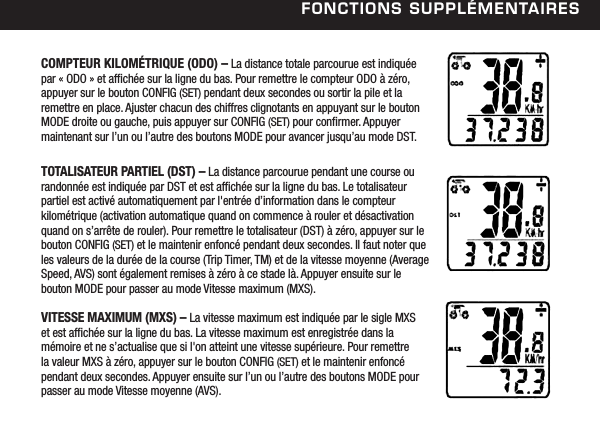 FonCtions suPPl&eacute;mentairesCOMPTEUR KILOM&Eacute;TRIQUE (ODO) &ndash; La distance totale parcourue est indiqu&eacute;e par &laquo; ODO &raquo; et afch&eacute;e sur la ligne du bas. Pour remettre le compteur ODO &agrave; z&eacute;ro,  appuyer sur le bouton CONFIG (SET) pendant deux secondes ou sortir la pile et la remettre en place. Ajuster chacun des chiffres clignotants en appuyant sur le bouton MODE droite ou gauche, puis appuyer sur CONFIG (SET) pour conrmer. Appuyer maintenant sur l&rsquo;un ou l&rsquo;autre des boutons MODE pour avancer jusqu&rsquo;au mode DST. TOTALISATEUR PARTIEL (DST) &ndash; La distance parcourue pendant une course ou randonn&eacute;e est indiqu&eacute;e par DST et est afch&eacute;e sur la ligne du bas. Le totalisateur partiel est activ&eacute; automatiquement par l'entr&eacute;e d&rsquo;information dans le compteur kilom&eacute;trique (activation automatique quand on commence &agrave; rouler et d&eacute;sactivation quand on s&rsquo;arr&ecirc;te de rouler). Pour remettre le totalisateur (DST) &agrave; z&eacute;ro, appuyer sur le bouton CONFIG (SET) et le maintenir enfonc&eacute; pendant deux secondes. Il faut noter que les valeurs de la dur&eacute;e de la course (Trip Timer, TM) et de la vitesse moyenne (Average Speed, AVS) sont &eacute;galement remises &agrave; z&eacute;ro &agrave; ce stade l&agrave;. Appuyer ensuite sur le bouton MODE pour passer au mode Vitesse maximum (MXS). VITESSE MAXIMUM (MXS) &ndash; La vitesse maximum est indiqu&eacute;e par le sigle MXS et est afch&eacute;e sur la ligne du bas. La vitesse maximum est enregistr&eacute;e dans la m&eacute;moire et ne s&rsquo;actualise que si l'on atteint une vitesse sup&eacute;rieure. Pour remettre la valeur MXS &agrave; z&eacute;ro, appuyer sur le bouton CONFIG (SET) et le maintenir enfonc&eacute; pendant deux secondes. Appuyer ensuite sur l&rsquo;un ou l&rsquo;autre des boutons MODE pour passer au mode Vitesse moyenne (AVS).