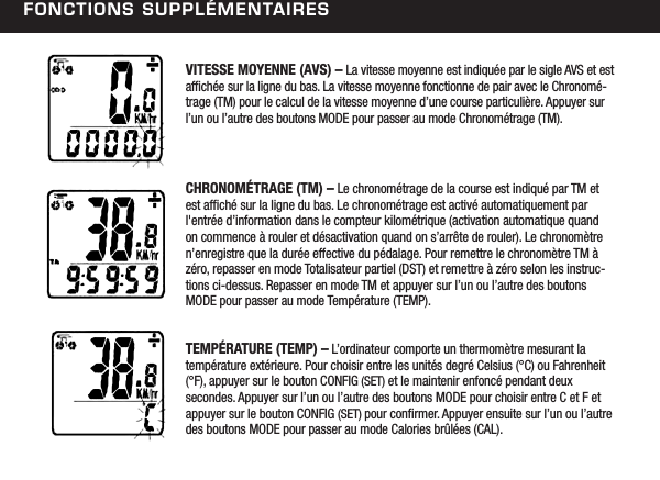 FonCtions suPPl&eacute;mentairesVITESSE MOYENNE (AVS) &ndash; La vitesse moyenne est indiqu&eacute;e par le sigle AVS et est afch&eacute;e sur la ligne du bas. La vitesse moyenne fonctionne de pair avec le Chronom&eacute;-trage (TM) pour le calcul de la vitesse moyenne d&rsquo;une course particuli&egrave;re. Appuyer sur l&rsquo;un ou l&rsquo;autre des boutons MODE pour passer au mode Chronom&eacute;trage (TM).CHRONOM&Eacute;TRAGE (TM) &ndash; Le chronom&eacute;trage de la course est indiqu&eacute; par TM et est afch&eacute; sur la ligne du bas. Le chronom&eacute;trage est activ&eacute; automatiquement par l'entr&eacute;e d&rsquo;information dans le compteur kilom&eacute;trique (activation automatique quand on commence &agrave; rouler et d&eacute;sactivation quand on s&rsquo;arr&ecirc;te de rouler). Le chronom&egrave;tre n&rsquo;enregistre que la dur&eacute;e effective du p&eacute;dalage. Pour remettre le chronom&egrave;tre TM &agrave; z&eacute;ro, repasser en mode Totalisateur partiel (DST) et remettre &agrave; z&eacute;ro selon les instruc-tions ci-dessus. Repasser en mode TM et appuyer sur l&rsquo;un ou l&rsquo;autre des boutons MODE pour passer au mode Temp&eacute;rature (TEMP).TEMP&Eacute;RATURE (TEMP) &ndash; L&rsquo;ordinateur comporte un thermom&egrave;tre mesurant la  temp&eacute;rature ext&eacute;rieure. Pour choisir entre les unit&eacute;s degr&eacute; Celsius (&deg;C) ou Fahrenheit (&deg;F), appuyer sur le bouton CONFIG (SET) et le maintenir enfonc&eacute; pendant deux secondes. Appuyer sur l&rsquo;un ou l&rsquo;autre des boutons MODE pour choisir entre C et F et appuyer sur le bouton CONFIG (SET) pour conrmer. Appuyer ensuite sur l&rsquo;un ou l&rsquo;autre des boutons MODE pour passer au mode Calories br&ucirc;l&eacute;es (CAL). 