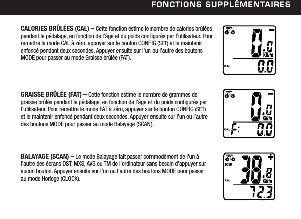 FonCtions suPPl&eacute;mentairesCALORIES BR&Ucirc;L&Eacute;ES (CAL) &ndash; Cette fonction estime le nombre de calories br&ucirc;l&eacute;es pendant le p&eacute;dalage, en fonction de l&rsquo;&acirc;ge et du poids congur&eacute;s par l&rsquo;utilisateur. Pour remettre le mode CAL &agrave; z&eacute;ro, appuyer sur le bouton CONFIG (SET) et le maintenir enfonc&eacute; pendant deux secondes. Appuyer ensuite sur l&rsquo;un ou l&rsquo;autre des boutons MODE pour passer au mode Graisse br&ucirc;l&eacute;e (FAT).GRAISSE BR&Ucirc;L&Eacute;E (FAT) &ndash; Cette fonction estime le nombre de grammes de graisse br&ucirc;l&eacute;s pendant le p&eacute;dalage, en fonction de l&rsquo;&acirc;ge et du poids congur&eacute;s par l&rsquo;utilisateur. Pour remettre le mode FAT &agrave; z&eacute;ro, appuyer sur le bouton CONFIG (SET)  et le maintenir enfonc&eacute; pendant deux secondes. Appuyer ensuite sur l&rsquo;un ou l&rsquo;autre des boutons MODE pour passer au mode Balayage (SCAN).BALAYAGE (SCAN) &ndash; Le mode Balayage fait passer commod&eacute;ment de l&rsquo;un &agrave; l&rsquo;autre des &eacute;crans DST, MXS, AVS ou TM de l&rsquo;ordinateur sans besoin d&rsquo;appuyer sur aucun bouton. Appuyer ensuite sur l&rsquo;un ou l&rsquo;autre des boutons MODE pour passer au mode Horloge (CLOCK).