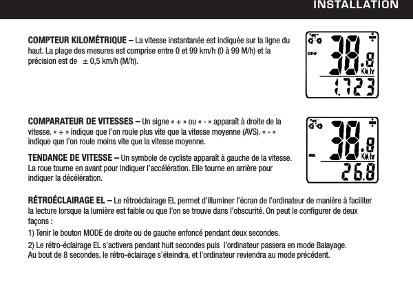 installationCOMPTEUR KILOM&Eacute;TRIQUE &ndash; La vitesse instantan&eacute;e est indiqu&eacute;e sur la ligne du haut. La plage des mesures est comprise entre 0 et 99 km/h (0 &agrave; 99 M/h) et la  pr&eacute;cision est de   &plusmn; 0,5 km/h (M/h).COMPARATEUR DE VITESSES &ndash; Un signe &laquo; + &raquo; ou &laquo; - &raquo; appara&icirc;t &agrave; droite de la vitesse. &laquo; + &raquo; indique que l&rsquo;on roule plus vite que la vitesse moyenne (AVS). &laquo; - &raquo; indique que l&rsquo;on roule moins vite que la vitesse moyenne.TENDANCE DE VITESSE &ndash; Un symbole de cycliste appara&icirc;t &agrave; gauche de la vitesse. La roue tourne en avant pour indiquer l&rsquo;acc&eacute;l&eacute;ration. Elle tourne en arri&egrave;re pour indiquer la d&eacute;c&eacute;l&eacute;ration.R&Eacute;TRO&Eacute;CLAIRAGE EL &ndash; Le r&eacute;tro&eacute;clairage EL permet d&rsquo;illuminer l&rsquo;&eacute;cran de l&rsquo;ordinateur de mani&egrave;re &agrave; faciliter la lecture lorsque la lumi&egrave;re est faible ou que l&rsquo;on se trouve dans l&rsquo;obscurit&eacute;. On peut le congurer de deux fa&ccedil;ons : 1) Tenir le bouton MODE de droite ou de gauche enfonc&eacute; pendant deux secondes. 2) Le r&eacute;tro-&eacute;clairage EL s&rsquo;activera pendant huit secondes puis  l&rsquo;ordinateur passera en mode Balayage.   Au bout de 8 secondes, le r&eacute;tro-&eacute;clairage s&rsquo;&eacute;teindra, et l&rsquo;ordinateur reviendra au mode pr&eacute;c&eacute;dent.