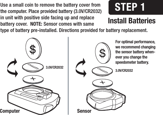 Install BatteriesSTEP 1Computer SensorUse a small coin to remove the battery cover from the computer. Place provided battery (3.0V/CR2032) in unit with positive side facing up and replace battery cover.  NOTE: Sensor comes with same type of battery pre-installed. Directions provided for battery replacement.For optimal performance, we recommend changing the sensor battery when-ever you change the speedometer battery.3.0V/CR2032 3.0V/CR2032