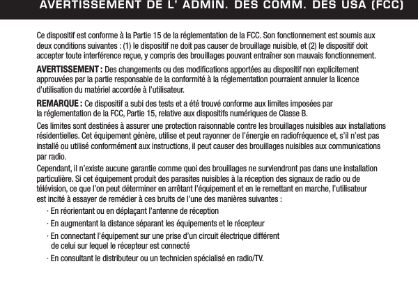 avertissement de l' admin. des Comm. des usa (FCC)Ce dispositif est conforme &agrave; la Partie 15 de la r&eacute;glementation de la FCC. Son fonctionnement est soumis aux deux conditions suivantes : (1) le dispositif ne doit pas causer de brouillage nuisible, et (2) le dispositif doit  accepter toute interf&eacute;rence re&ccedil;ue, y compris des brouillages pouvant entra&icirc;ner son mauvais fonctionnement.AVERTISSEMENT : Des changements ou des modications apport&eacute;es au dispositif non explicitement  approuv&eacute;es par la partie responsable de la conformit&eacute; &agrave; la r&eacute;glementation pourraient annuler la licence d&rsquo;utilisation du mat&eacute;riel accord&eacute;e &agrave; l&rsquo;utilisateur.REMARQUE : Ce dispositif a subi des tests et a &eacute;t&eacute; trouv&eacute; conforme aux limites impos&eacute;es par  la r&eacute;glementation de la FCC, Partie 15, relative aux dispositifs num&eacute;riques de Classe B. Ces limites sont destin&eacute;es &agrave; assurer une protection raisonnable contre les brouillages nuisibles aux installations r&eacute;sidentielles. Cet &eacute;quipement g&eacute;n&egrave;re, utilise et peut rayonner de l&rsquo;&eacute;nergie en radiofr&eacute;quence et, s&rsquo;il n&rsquo;est pas install&eacute; ou utilis&eacute; conform&eacute;ment aux instructions, il peut causer des brouillages nuisibles aux communications par radio. Cependant, il n&rsquo;existe aucune garantie comme quoi des brouillages ne surviendront pas dans une installation particuli&egrave;re. Si cet &eacute;quipement produit des parasites nuisibles &agrave; la r&eacute;ception des signaux de radio ou de  t&eacute;l&eacute;vision, ce que l&rsquo;on peut d&eacute;terminer en arr&ecirc;tant l&rsquo;&eacute;quipement et en le remettant en marche, l&rsquo;utilisateur  est incit&eacute; &agrave; essayer de rem&eacute;dier &agrave; ces bruits de l&rsquo;une des mani&egrave;res suivantes :  &middot; En r&eacute;orientant ou en d&eacute;pla&ccedil;ant l&rsquo;antenne de r&eacute;ception  &middot; En augmentant la distance s&eacute;parant les &eacute;quipements et le r&eacute;cepteur  &middot; En connectant l&rsquo;&eacute;quipement sur une prise d&rsquo;un circuit &eacute;lectrique diff&eacute;rent      de celui sur lequel le r&eacute;cepteur est connect&eacute;  &middot; En consultant le distributeur ou un technicien sp&eacute;cialis&eacute; en radio/TV.