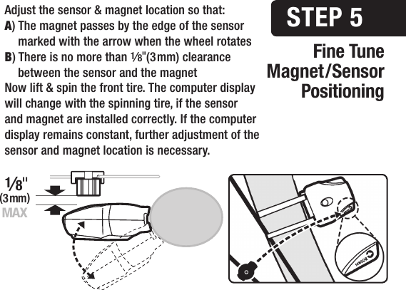 Fine TuneMagnet/SensorPositioningSTEP 52mm MAXAdjust the sensor &amp; magnet location so that:A) The magnet passes by the edge of the sensor    marked with the arrow when the wheel rotatesB) There is no more than 1&frasl;8"(3 mm) clearance    between the sensor and the magnetNow lift &amp; spin the front tire. The computer display will change with the spinning tire, if the sensor and magnet are installed correctly. If the computer display remains constant, further adjustment of the sensor and magnet location is necessary. (3 mm)1&frasl;8"MAX