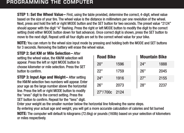STEP 1: Set the Wheel Value&ndash; First, using the table provided, determine the correct, 4-digit, wheel value based on the size of your tire. The wheel value is the distance in millimeters per one revolution of the wheel. Next, press and hold the left or right MODE button and the SET button for two seconds. The preset value &ldquo;2124&rdquo; should appear with the digit &ldquo;4&rdquo; ashing. Press the right or left MODE button to modify the digit to the correct setting (hold either MODE button down for fast advance). Once correct digit is shown, press the SET button to move to the next digit. Repeat until all four digits are set to the correct wheel value for your bike.NOTE: You can return to the wheel size input mode by pressing and holding both the MODE and SET buttons  for 3 seconds. Removing the battery will erase the wheel value.STEP 2: Set KM or Mile Selection&ndash; After setting the wheel value, the KM/M selection will appear. Press the left or right MODE button to choose kilometer or mile selection. Press the SET button to conrm.STEP 3: Input Age and Weight&ndash; After setting the KM/M selection two numbers will appear. Enter your age as the large number above the horizontal line. Press the left or right MODE button to modify the &ldquo;ones&rdquo; digit to the correct setting. Press the SET button to conrm. Repeat for the &ldquo;tens&rdquo; digit. Enter your weight as the smaller number below the horizontal line following the same steps.  By entering your actual age and weight, you will get a more accurate calculation of calories and fat burned NOTE: The computer will default to kilograms (72.6kg) or pounds (160lb) based on your selection of kilometers or miles respectively.Road Bike20"  159622"  175924"  191626"  207327"/700c  2124Mountain Bike24"  188826"  204527"  215528"  2237Programming the ComPuter