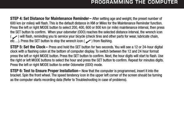 Programming the ComPuterSTEP 4: Set Distance for Maintenance Reminder&ndash; After setting age and weight, the preset number of 600 km (or miles) will ash. This is the default distance in KM or Miles for the Maintenance Reminder function. Press the left or right MODE button to select 200, 400, 600 or 800 km (or mile) maintenance interval, then press the SET button to conrm.  When your odometer (ODO) reaches the selected distance interval, the wrench icon  (        ) will ash, reminding you to service your bicycle (check tires and other parts for wear, lubricate chain, etc&hellip;). Press the SET button to stop the wrench icon (        ) from ashing.STEP 5: Set the Clock&ndash; Press and hold the SET button for two seconds. You will see a 12 or 24-hour digital clock with a ashing colon at the bottom of computer display. To switch between the 12 and 24 hour format press the left or right MODE button. Press the SET button to conrm. Next, the hour digits will start to ash. Use the right or left MODE buttons to select the hour and press the SET button to conrm. Repeat for minutes digits. Press the left or right MODE button to enter Odometer (ODO) mode. STEP 6: Test to Ensure Proper Installation&ndash; Now that the computer is programmed, insert it into the bracket. Spin the front wheel. The speed tendency icon in the upper left corner of the screen should be turning as the computer starts recording data (Refer to Troubleshooting in case of problems).