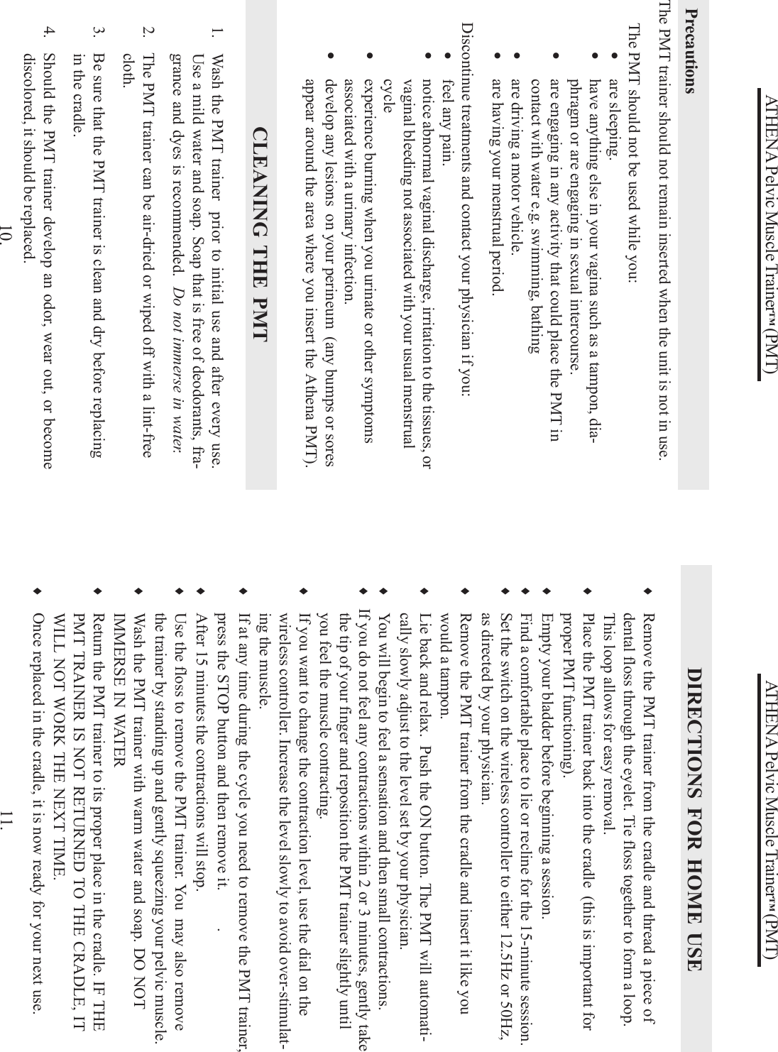 ATHENA Pelvic Muscle Trainer™ (PMT)10.The PMT trainer should not remain inserted when the unit is not in use.      The PMT should not be used while you:•are sleeping.•have anything else in your vagina such as a tampon, dia-phragm or are engaging in sexual intercourse.•are engaging in any activity that could place the PMT incontact with water e.g. swimming, bathing•are driving a motor vehicle.•are having your menstrual period.      Discontinue treatments and contact your physician if you:•feel any pain.•notice abnormal vaginal discharge, irritation to the tissues, orvaginal bleeding not associated with your usual menstrualcycle•experience burning when you urinate or other symptomsassociated with a urinary infection.•develop any lesions  on your perineum  (any bumps or soresappear around the area where you insert the Athena PMT).PrecautionsCLEANING THE PMT1.   Wash the PMT trainer  prior to initial use and after every use.Use a mild water and soap. Soap that is free of deodorants, fra-grance and dyes is recommended.  Do not immerse in water.2. The PMT trainer can be air-dried or wiped off with a lint-freecloth.3. Be sure that the PMT trainer is clean and dry before replacingin the cradle.4. Should the PMT trainer develop an odor, wear out, or becomediscolored, it should be replaced.ATHENA Pelvic Muscle Trainer™ (PMT)11.♦Remove the PMT trainer from the cradle and thread a piece ofdental floss through the eyelet. Tie floss together to form a loop.This loop allows for easy removal.♦Place the PMT trainer back into the cradle  (this is important forproper PMT functioning).♦Empty your bladder before beginning a session.♦Find a comfortable place to lie or recline for the 15-minute session.♦Set the switch on the wireless controller to either 12.5Hz or 50Hz,as directed by your physician.♦Remove the PMT trainer from the cradle and insert it like youwould a tampon.♦Lie back and relax.  Push the ON button. The PMT will automati-cally slowly adjust to the level set by your physician.♦You will begin to feel a sensation and then small contractions.♦   If you do not feel any contractions within 2 or 3 minutes, gently takethe tip of your finger and reposition the PMT trainer slightly untilyou feel the muscle contracting.♦If you want to change the contraction level, use the dial on thewireless controller. Increase the level slowly to avoid over-stimulat-ing the muscle.♦If at any time during the cycle you need to remove the PMT trainer,press the STOP button and then remove it.      .♦After 15 minutes the contractions will stop.♦Use the floss to remove the PMT trainer. You  may also removethe trainer by standing up and gently squeezing your pelvic muscle.♦Wash the PMT trainer with warm water and soap. DO NOTIMMERSE IN WATER♦Return the PMT trainer to its proper place in the cradle. IF THEPMT TRAINER IS NOT RETURNED TO THE CRADLE, ITWILL NOT WORK THE NEXT TIME.♦Once replaced in the cradle, it is now ready for your next use.DIRECTIONS FOR HOME USE