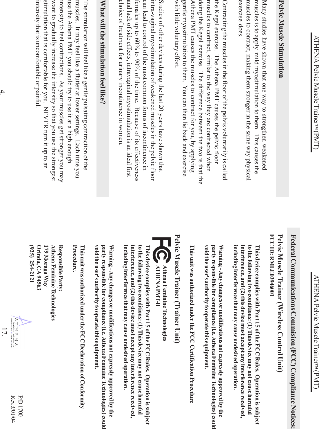 ATHENA Pelvic Muscle Trainer™ (PMT)4.Pelvic Muscle StimulationMany studies have shown that one way to strengthen weakenedmuscles is to apply  mild myostimulation to them.  This causes themuscles to contract, making them stronger in the same way physicalexercise does.Contracting the muscles in the floor of the pelvis voluntarily is calledthe Kegel exercise.  The Athena PMT causes the pelvic floormuscles to contract, similar to the way they are contracted whendoing the Kegel exercise.  The difference between the two is that theAthena PMT causes the muscles to contract for you, by applyinggentle myostimulation to them.  You can then lie back and exercisewith little voluntary effort.Studies of other devices during the last 20 years have shown thatintra-vaginal myostimulation of weakened muscles in the pelvic floorcan lead to control of the most common forms of incontinence infemales up to 60% to 90% of the time.  Because of its effectivenessand lack of side effects, intravaginal myostimulation is an ideal firstchoice of treatment for urinary incontinence in women.What will the stimulation feel like?The stimulation will feel like a gentle pulsating contraction of themuscles.  It may feel like a flutter at lower settings.  Each time youuse the Athena PMT you should try to use it at a high enoughintensity to feel contractions.  As your muscles get stronger you maywant to gradually increase the intensity so that you use the strongeststimulation that is comfortable for you.  NEVER turn it up to anintensity that is uncomfortable or painful.ATHENA Pelvic Muscle Trainer™ (PMT)P/D 1700Rev.3/01/0417.Federal Communications Commision (FCC) Compliance Notices:Pelvic Muscle Trainer (Wireless Control Unit)FCC ID: RMLE03946001This device complies with Part 15 of the FCC Rules.  Operation is subjectto the following two conditions: (1) This device may not cause harmfulinterference, and (2) this device must accept any interference received,including interference that may cause undesired operation.Warning - Any changes or modifications not expressly approved by theparty responsible for compliance (i.e. Athena Feminine Technologies) couldvoid the user&apos;s authority to operate this equipment.This unit was authorized under the FCC Certification ProcedurePelvic Muscle Trainer (Trainer Unit)This device complies with Part 15 of the FCC Rules.  Operation is subjectto the following two conditions: (1) This device may not cause harmfulinterference, and (2) this device must accept any interference received,including interference that may cause undesired operation.Warning - Any changes or modifications not expressly approved by theparty responsible for compliance (i.e. Athena Feminine Technologies) couldvoid the user&apos;s authority to operate this equipment.This unit was authorized under the FCC Declaration of ConformityProcedure.Responsible Party:Athena Feminine Technologies179 Moraga WayOrinda, CA 94563(925) 254-2121Athena Feminine TechnologiesATHENA PMT-II